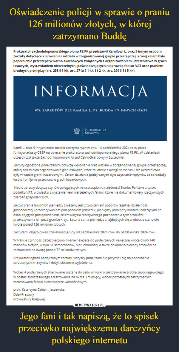 Jego fani i tak napiszą, że to spisek przeciwko największemu darczyńcy polskiego internetu –  Prokurator zachodniopomorskiego pionu PZ PK przedstawił Kamilowi L. oraz 9 innym osobomzarzuty dotyczące kierowania i udziału w zorganizowanej grupie przestępczej, której celem byłopopełnienie przestępstw karno-skarbowych związanych z organizowaniem uczestnictwa w grachlosowych, wystawianiem nierzetelnych, poświadczających nieprawdę faktur VAT oraz praniembrudnych pieniędzy (art. 258 § 1 kk, art. 271a § 1 kk 1 i 2 kk, art. 299 § 1 i 5 kk)INFORMACJAWS. ZARZUTÓW DLA KAMILA L. PS. BUDDA I 9 INNYCH OSÓBPROKURATURAKRAJOWAKamil L. oraz 9 innych osób zostało zatrzymanych w dniu 14 października 2024 roku przezfunkcjonariuszy CBŚP na polecenie prokuratora zachodniopomorskiego pionu PZ PK. W działaniachuczestniczył także Zachodniopomorski Urząd Celno-Skarbowy w Szczecinie.Zarzuty ogłoszone podejrzanym dotyczą kierowania oraz udziału w zorganizowanej grupie przestępczej,której celem było organizowanie gier losowych, które to loterie z uwagi na warunki ich uczestnictwabyły w istocie grami hazardowymi. Celem działania podejrzanych było uzyskanie wpływów ze sprzedażylosów i omijanie przepisów o grach hazardowych.Nadto zarzuty dotyczą czynów polegających na uszczuplaniu należności Skarbu Państwa z tytułupodatku VAT, w związku z wystawieniem nierzetelnych faktur, które nie dokumentowały rzeczywistychzdarzeń gospodarczych.Zarzut prania brudnych pieniędzy związany jest z tworzeniem pozorów legalnej działalnościgospodarczej i przekazywaniem pod pozorem pożyczek, pieniędzy pomiędzy kontami należącymi doosób objętych postępowaniem, celem ukrycia rzeczywistego pochodzenia tych środków iprzekazywania ich poza granice kraju. Łączna suma pieniędzy znajdujących się w obrocie stanowiłakwotę ponad 126 milionów złotych.Zarzutami objęto okres działalności grupy od października 2021 roku do października 2024 roku.W trakcie czynności zabezpieczono mienie należące do podejrzanych na łączną kwotę około 140milionów złotych, w tym 51 samochodów, nieruchomości, a także dokonano blokady środków narachunkach na kwotę ponad 77 milionów złotych.Prokurator ogłosił podejrzanym zarzuty, wszyscy podejrzani nie przyznali się do popełnieniazarzucanych im czynów i złożyli obszerne wyjaśnienia.Wobec 4 podejrzanych skierowane zostaną do Sądu wnioski o zastosowanie środka zapobiegawczegow postaci tymczasowego aresztowania na okres 3 miesięcy, wobec pozostałych zatrzymanychzastosowano środki o charakterze wolnościowym.prok. Katarzyna Calów - JaszewskaDział PrasowyProkuratury Krajowej