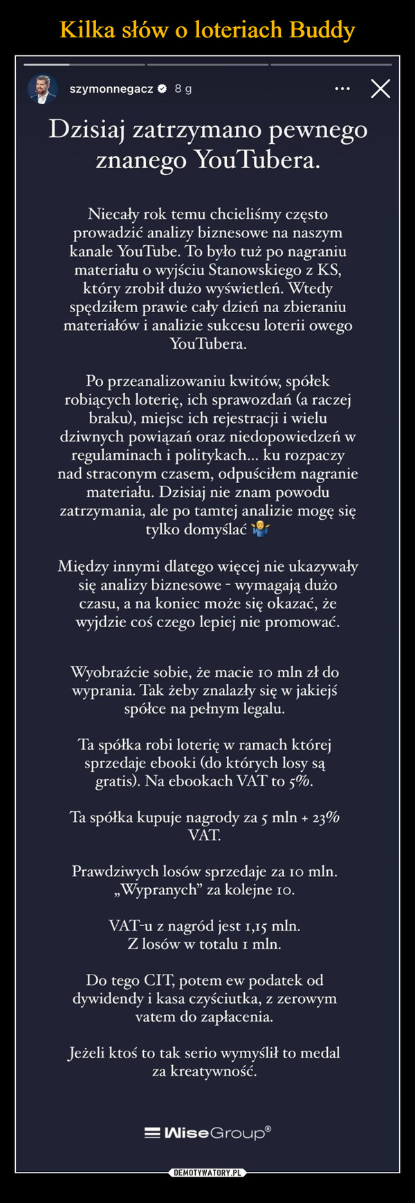  –  szymonnegacz 89Dzisiaj zatrzymano pewnegoznanego YouTubera.Niecały rok temu chcieliśmy częstoprowadzić analizy biznesowe na naszymkanale YouTube. To było tuż po nagraniumateriału o wyjściu Stanowskiego z KS,który zrobił dużo wyświetleń. Wtedyspędziłem prawie cały dzień na zbieraniumateriałów i analizie sukcesu loterii owegoYouTubera.Po przeanalizowaniu kwitów, spółekrobiących loterię, ich sprawozdań (a raczejbraku), miejsc ich rejestracji i wieludziwnych powiązań oraz niedopowiedzeń wregulaminach i politykach... ku rozpaczynad straconym czasem, odpuściłem nagraniemateriału. Dzisiaj nie znam powoduzatrzymania, ale po tamtej analizie mogę siętylko domyślaćWyobraźcie sobie, że macie 10 mln zł dowyprania. Tak żeby znalazły się w jakiejśspółce na pełnym legalu.Ta spółka robi loterię w ramach którejsprzedaje ebooki (do których losy sągratis). Na ebookach VAT to 5%.Ta spółka kupuje nagrody za 5 mln + 23%VAT.Prawdziwych losów sprzedaje za 10 mln.„Wypranych" za kolejne 10.VAT-u z nagród jest 1,15 mln.Z losów w totalu 1 mln.Do tego CIT, potem ew podatek oddywidendy i kasa czyściutka, z zerowymvatem do zapłacenia.Jeżeli ktoś to tak serio wymyślił to medalza kreatywność.=WiseGroup®