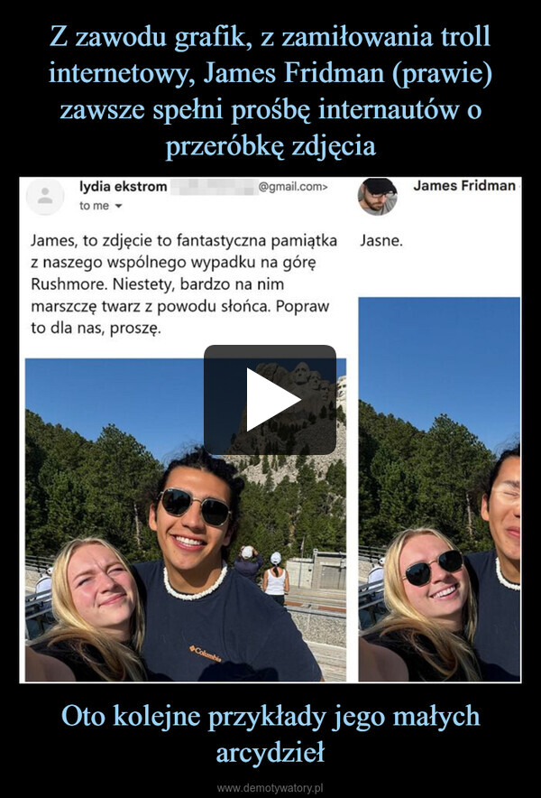 Oto kolejne przykłady jego małych arcydzieł –  James Fridmanlydia ekstromto me@gmail.com>James, to zdjęcie to fantastyczna pamiątkaz naszego wspólnego wypadku na góręRushmore. Niestety, bardzo na nimmarszczę twarz z powodu słońca. Poprawto dla nas, proszę.Jasne.Columbia