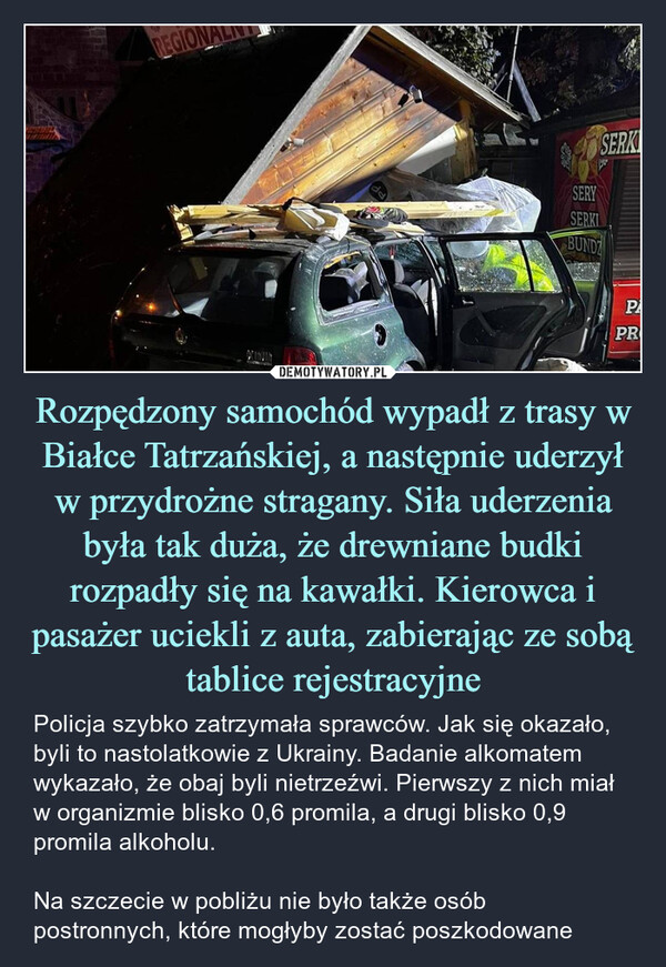 Rozpędzony samochód wypadł z trasy w Białce Tatrzańskiej, a następnie uderzył w przydrożne stragany. Siła uderzenia była tak duża, że drewniane budki rozpadły się na kawałki. Kierowca i pasażer uciekli z auta, zabierając ze sobą tablice rejestracyjne – Policja szybko zatrzymała sprawców. Jak się okazało, byli to nastolatkowie z Ukrainy. Badanie alkomatem wykazało, że obaj byli nietrzeźwi. Pierwszy z nich miał w organizmie blisko 0,6 promila, a drugi blisko 0,9 promila alkoholu. Na szczecie w pobliżu nie było także osób postronnych, które mogłyby zostać poszkodowane REGIONddSERYSERKISERKBUNDPAPR