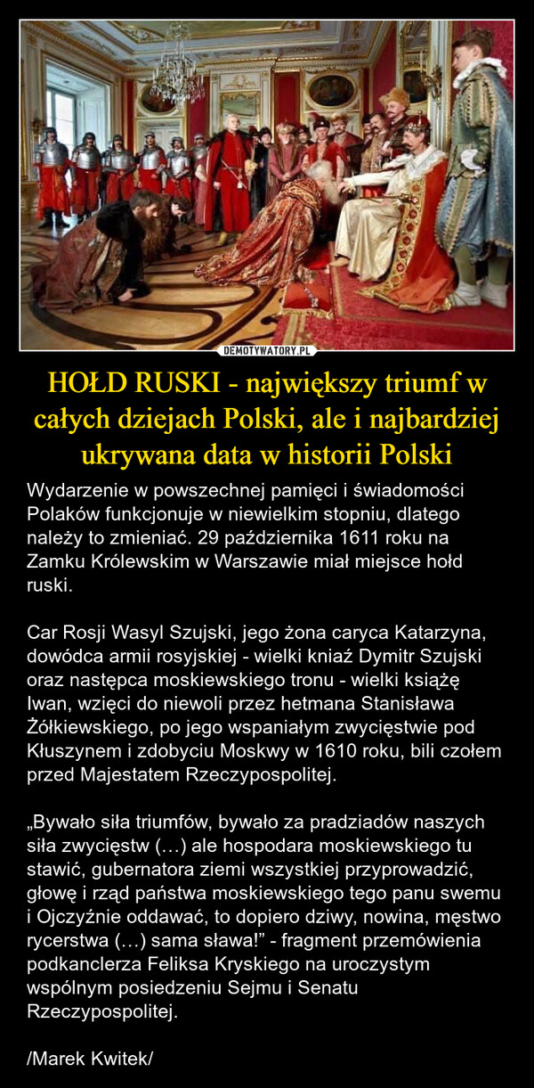 HOŁD RUSKI - największy triumf w całych dziejach Polski, ale i najbardziej ukrywana data w historii Polski – Wydarzenie w powszechnej pamięci i świadomości Polaków funkcjonuje w niewielkim stopniu, dlatego należy to zmieniać. 29 października 1611 roku na Zamku Królewskim w Warszawie miał miejsce hołd ruski. Car Rosji Wasyl Szujski, jego żona caryca Katarzyna, dowódca armii rosyjskiej - wielki kniaź Dymitr Szujski oraz następca moskiewskiego tronu - wielki książę Iwan, wzięci do niewoli przez hetmana Stanisława Żółkiewskiego, po jego wspaniałym zwycięstwie pod Kłuszynem i zdobyciu Moskwy w 1610 roku, bili czołem przed Majestatem Rzeczypospolitej.„Bywało siła triumfów, bywało za pradziadów naszych siła zwycięstw (…) ale hospodara moskiewskiego tu stawić, gubernatora ziemi wszystkiej przyprowadzić, głowę i rząd państwa moskiewskiego tego panu swemu i Ojczyźnie oddawać, to dopiero dziwy, nowina, męstwo rycerstwa (…) sama sława!” - fragment przemówienia podkanclerza Feliksa Kryskiego na uroczystym wspólnym posiedzeniu Sejmu i Senatu Rzeczypospolitej./Marek Kwitek/ 