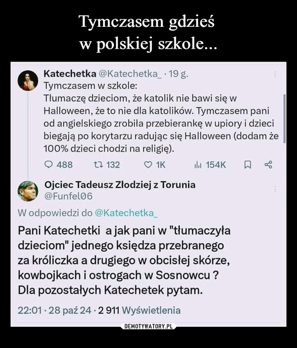  –  Katechetka @Katechetka_ 19 g.Tymczasem w szkole:Tłumaczę dzieciom, że katolik nie bawi się wHalloween, że to nie dla katolików. Tymczasem paniod angielskiego zrobiła przebierankę w upiory i dziecibiegają po korytarzu radując się Halloween (dodam że100% dzieci chodzi na religię).488 1 1321KOjciec Tadeusz Złodziej z Torunia@Funfel06W odpowiedzi do @Katechetka_154KPani Katechetki a jak pani w "tłumaczyładzieciom" jednego księdza przebranegoza króliczka a drugiego w obcisłej skórze,kowbojkach i ostrogach w Sosnowcu ?Dla pozostałych Katechetek pytam.22:01.28 paź 24. 2 911 Wyświetlenia