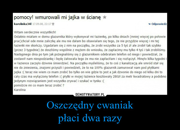 Oszczędny cwaniakpłaci dwa razy –  Pomocy! wmurowali mi jajka w ścianęWitam serdecznie wszystkich! Ostatnio miałam w domu glazurnika który wykonywał mi łazienkę, po kilki dniach (mniej więcej po polowie prac)chciał ode mnie zaliczkę ale mu nie dałam bo obawiałam się tego, że nie przyjdzie więcej i mi tej Lezienie nie skończy. Ugadałam się z nim na paczą., że zrobi wszystko za 5 tyś zł ale zrobił tak szybko (przez 3 tygodnie) że doszliśmy wspólnie z mężem do wniosku, że zapłacimy mu tylko 4 tyś i tak zrobiliśmy. Następnego dnia po tym jak pożegnaliśmy się z glazurnikiem odebrałam telefon od niego i powiedział, że zostawi, nam niespodziankę i będę żałowała tego że mu nie zapłaciłam i się rozłączył. Minęło kilka tygodni i w łazience zaczęło dziwnie śmierdzieć. Na początku myśleliśmy, ze to coś z kanalizacją ale smród stal się Me do zniesienia, znajomi przyszli I powiedzieli, że to na 100, glazurnik zamurował nam pod płytkami jajka :( teraz nie wiem co mam zrobi, bo tylko on wie gdzie to jest a jak dzwonie do niego od kilku dni to cały czas ma wyłączony telefon :( płytki w mojej łazience kosztowały 28021 za metr kwadratowy a podobno jedynym rozwiązaniem jest wszystko zrywać i szuka, w tynku :( pomóżcie mi co mam teraz zrobić ? Karolina 