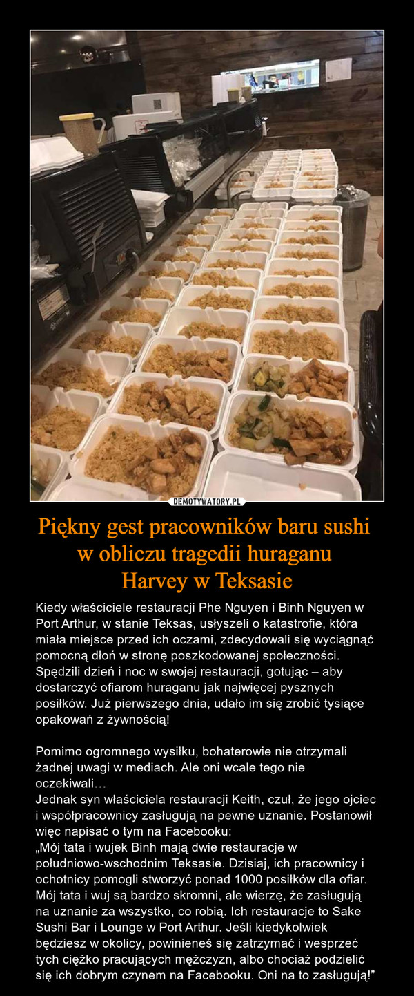 Piękny gest pracowników baru sushi w obliczu tragedii huraganu Harvey w Teksasie – Kiedy właściciele restauracji Phe Nguyen i Binh Nguyen w Port Arthur, w stanie Teksas, usłyszeli o katastrofie, która miała miejsce przed ich oczami, zdecydowali się wyciągnąć pomocną dłoń w stronę poszkodowanej społeczności. Spędzili dzień i noc w swojej restauracji, gotując – aby dostarczyć ofiarom huraganu jak najwięcej pysznych posiłków. Już pierwszego dnia, udało im się zrobić tysiące opakowań z żywnością!Pomimo ogromnego wysiłku, bohaterowie nie otrzymali żadnej uwagi w mediach. Ale oni wcale tego nie oczekiwali…Jednak syn właściciela restauracji Keith, czuł, że jego ojciec i współpracownicy zasługują na pewne uznanie. Postanowił więc napisać o tym na Facebooku:„Mój tata i wujek Binh mają dwie restauracje w południowo-wschodnim Teksasie. Dzisiaj, ich pracownicy i ochotnicy pomogli stworzyć ponad 1000 posiłków dla ofiar. Mój tata i wuj są bardzo skromni, ale wierzę, że zasługują na uznanie za wszystko, co robią. Ich restauracje to Sake Sushi Bar i Lounge w Port Arthur. Jeśli kiedykolwiek będziesz w okolicy, powinieneś się zatrzymać i wesprzeć tych ciężko pracujących mężczyzn, albo chociaż podzielić się ich dobrym czynem na Facebooku. Oni na to zasługują!” 