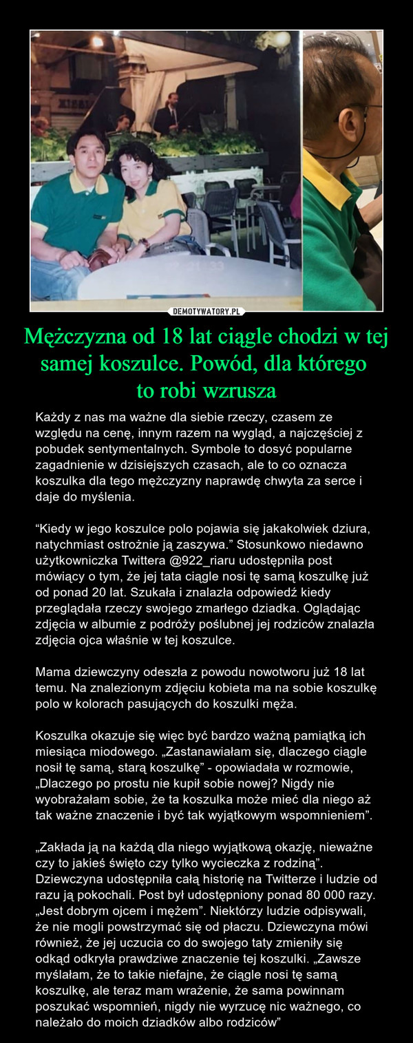 Mężczyzna od 18 lat ciągle chodzi w tej samej koszulce. Powód, dla którego to robi wzrusza – Każdy z nas ma ważne dla siebie rzeczy, czasem ze względu na cenę, innym razem na wygląd, a najczęściej z pobudek sentymentalnych. Symbole to dosyć popularne zagadnienie w dzisiejszych czasach, ale to co oznacza koszulka dla tego mężczyzny naprawdę chwyta za serce i daje do myślenia.“Kiedy w jego koszulce polo pojawia się jakakolwiek dziura, natychmiast ostrożnie ją zaszywa.” Stosunkowo niedawno użytkowniczka Twittera @922_riaru udostępniła post mówiący o tym, że jej tata ciągle nosi tę samą koszulkę już od ponad 20 lat. Szukała i znalazła odpowiedź kiedy przeglądała rzeczy swojego zmarłego dziadka. Oglądając zdjęcia w albumie z podróży poślubnej jej rodziców znalazła zdjęcia ojca właśnie w tej koszulce.Mama dziewczyny odeszła z powodu nowotworu już 18 lat temu. Na znalezionym zdjęciu kobieta ma na sobie koszulkę polo w kolorach pasujących do koszulki męża.Koszulka okazuje się więc być bardzo ważną pamiątką ich miesiąca miodowego. „Zastanawiałam się, dlaczego ciągle nosił tę samą, starą koszulkę” - opowiadała w rozmowie, „Dlaczego po prostu nie kupił sobie nowej? Nigdy nie wyobrażałam sobie, że ta koszulka może mieć dla niego aż tak ważne znaczenie i być tak wyjątkowym wspomnieniem”.„Zakłada ją na każdą dla niego wyjątkową okazję, nieważne czy to jakieś święto czy tylko wycieczka z rodziną”. Dziewczyna udostępniła całą historię na Twitterze i ludzie od razu ją pokochali. Post był udostępniony ponad 80 000 razy. „Jest dobrym ojcem i mężem”. Niektórzy ludzie odpisywali, że nie mogli powstrzymać się od płaczu. Dziewczyna mówi również, że jej uczucia co do swojego taty zmieniły się odkąd odkryła prawdziwe znaczenie tej koszulki. „Zawsze myślałam, że to takie niefajne, że ciągle nosi tę samą koszulkę, ale teraz mam wrażenie, że sama powinnam poszukać wspomnień, nigdy nie wyrzucę nic ważnego, co należało do moich dziadków albo rodziców” 