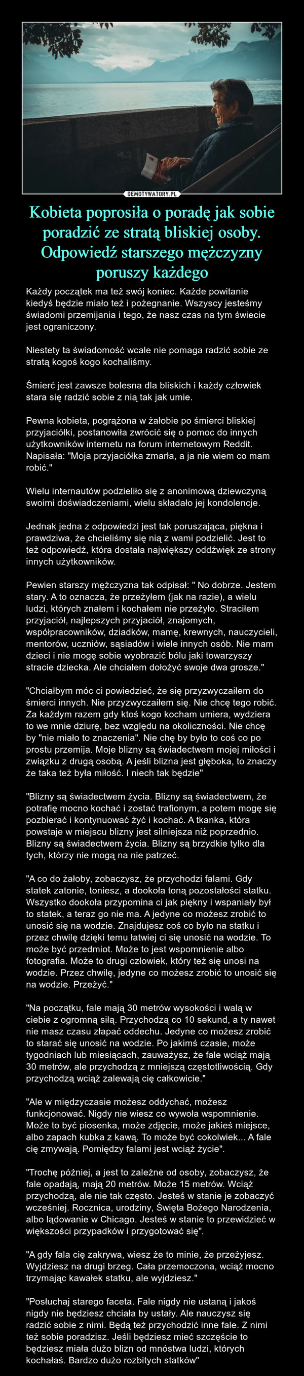 Kobieta poprosiła o poradę jak sobie poradzić ze stratą bliskiej osoby. Odpowiedź starszego mężczyzny poruszy każdego – Każdy początek ma też swój koniec. Każde powitanie kiedyś będzie miało też i pożegnanie. Wszyscy jesteśmy świadomi przemijania i tego, że nasz czas na tym świecie jest ograniczony.Niestety ta świadomość wcale nie pomaga radzić sobie ze stratą kogoś kogo kochaliśmy. Śmierć jest zawsze bolesna dla bliskich i każdy człowiek stara się radzić sobie z nią tak jak umie. Pewna kobieta, pogrążona w żałobie po śmierci bliskiej przyjaciółki, postanowiła zwrócić się o pomoc do innych użytkowników internetu na forum internetowym Reddit. Napisała: "Moja przyjaciółka zmarła, a ja nie wiem co mam robić."Wielu internautów podzieliło się z anonimową dziewczyną swoimi doświadczeniami, wielu składało jej kondolencje. Jednak jedna z odpowiedzi jest tak poruszająca, piękna i prawdziwa, że chcieliśmy się nią z wami podzielić. Jest to też odpowiedź, która dostała największy oddźwięk ze strony innych użytkowników.Pewien starszy mężczyzna tak odpisał: " No dobrze. Jestem stary. A to oznacza, że przeżyłem (jak na razie), a wielu ludzi, których znałem i kochałem nie przeżyło. Straciłem przyjaciół, najlepszych przyjaciół, znajomych, współpracowników, dziadków, mamę, krewnych, nauczycieli, mentorów, uczniów, sąsiadów i wiele innych osób. Nie mam dzieci i nie mogę sobie wyobrazić bólu jaki towarzyszy stracie dziecka. Ale chciałem dołożyć swoje dwa grosze." "Chciałbym móc ci powiedzieć, że się przyzwyczaiłem do śmierci innych. Nie przyzwyczaiłem się. Nie chcę tego robić. Za każdym razem gdy ktoś kogo kocham umiera, wydziera to we mnie dziurę, bez względu na okoliczności. Nie chcę by "nie miało to znaczenia". Nie chę by było to coś co po prostu przemija. Moje blizny są świadectwem mojej miłości i związku z drugą osobą. A jeśli blizna jest głęboka, to znaczy że taka też była miłość. I niech tak będzie" "Blizny są świadectwem życia. Blizny są świadectwem, że potrafię mocno kochać i zostać trafionym, a potem mogę się pozbierać i kontynuować żyć i kochać. A tkanka, która powstaje w miejscu blizny jest silniejsza niż poprzednio. Blizny są świadectwem życia. Blizny są brzydkie tylko dla tych, którzy nie mogą na nie patrzeć."A co do żałoby, zobaczysz, że przychodzi falami. Gdy statek zatonie, toniesz, a dookoła toną pozostałości statku. Wszystko dookoła przypomina ci jak piękny i wspaniały był to statek, a teraz go nie ma. A jedyne co możesz zrobić to unosić się na wodzie. Znajdujesz coś co było na statku i przez chwilę dzięki temu łatwiej ci się unosić na wodzie. To może być przedmiot. Może to jest wspomnienie albo fotografia. Może to drugi człowiek, który też się unosi na wodzie. Przez chwilę, jedyne co możesz zrobić to unosić się na wodzie. Przeżyć." "Na początku, fale mają 30 metrów wysokości i walą w ciebie z ogromną siłą. Przychodzą co 10 sekund, a ty nawet nie masz czasu złapać oddechu. Jedyne co możesz zrobić to starać się unosić na wodzie. Po jakimś czasie, może tygodniach lub miesiącach, zauważysz, że fale wciąż mają 30 metrów, ale przychodzą z mniejszą częstotliwością. Gdy przychodzą wciąż zalewają cię całkowicie." "Ale w międzyczasie możesz oddychać, możesz funkcjonować. Nigdy nie wiesz co wywoła wspomnienie. Może to być piosenka, może zdjęcie, może jakieś miejsce, albo zapach kubka z kawą. To może być cokolwiek... A fale cię zmywają. Pomiędzy falami jest wciąż życie"."Trochę później, a jest to zależne od osoby, zobaczysz, że fale opadają, mają 20 metrów. Może 15 metrów. Wciąż przychodzą, ale nie tak często. Jesteś w stanie je zobaczyć wcześniej. Rocznica, urodziny, Święta Bożego Narodzenia, albo lądowanie w Chicago. Jesteś w stanie to przewidzieć w większości przypadków i przygotować się". "A gdy fala cię zakrywa, wiesz że to minie, że przeżyjesz. Wyjdziesz na drugi brzeg. Cała przemoczona, wciąż mocno trzymając kawałek statku, ale wyjdziesz." "Posłuchaj starego faceta. Fale nigdy nie ustaną i jakoś nigdy nie będziesz chciała by ustały. Ale nauczysz się radzić sobie z nimi. Będą też przychodzić inne fale. Z nimi też sobie poradzisz. Jeśli będziesz mieć szczęście to będziesz miała dużo blizn od mnóstwa ludzi, których kochałaś. Bardzo dużo rozbitych statków" 