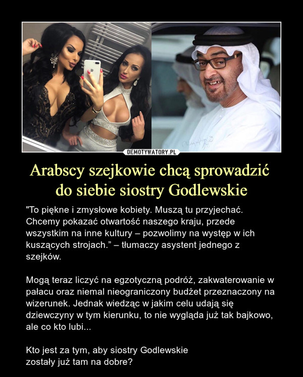 Arabscy szejkowie chcą sprowadzić do siebie siostry Godlewskie – "To piękne i zmysłowe kobiety. Muszą tu przyjechać. Chcemy pokazać otwartość naszego kraju, przede wszystkim na inne kultury – pozwolimy na występ w ich kuszących strojach.” – tłumaczy asystent jednego z szejków.Mogą teraz liczyć na egzotyczną podróż, zakwaterowanie w pałacu oraz niemal nieograniczony budżet przeznaczony na wizerunek. Jednak wiedząc w jakim celu udają się dziewczyny w tym kierunku, to nie wygląda już tak bajkowo, ale co kto lubi...Kto jest za tym, aby siostry Godlewskie zostały już tam na dobre? 