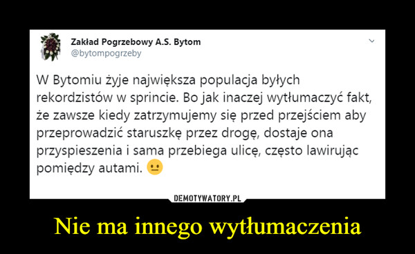 Nie ma innego wytłumaczenia –  Zakład Pogrzebowy A.S. Bytom@bytompogrzebyW Bytomiu żyje największa populacja byłychrekordzistów w sprincie. Bo jak inaczej wytłumaczyć faktże zawsze kiedy zatrzymujemy się przed przejściem abyprzeprowadzić staruszkę przez drogę, dostaje onaprzyspieszenia i sama przebiega ulicę, często lawirującpomiędzy autami.