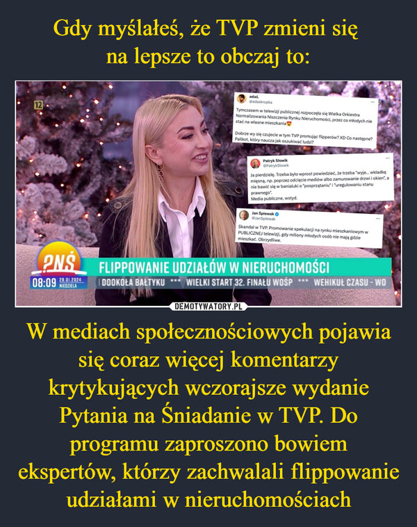 W mediach społecznościowych pojawia się coraz więcej komentarzy krytykujących wczorajsze wydanie Pytania na Śniadanie w TVP. Do programu zaproszono bowiem ekspertów, którzy zachwalali flippowanie udziałami w nieruchomościach –  12.adas.@adaskropkaTymczasem w telewizji publicznej rozpoczęła się Wielka OrkiestraNormalizowania Niszczenia Rynku Nieruchomości, przez co młodych niestać na własne mieszkania28.01.2024NIEDZIELADobrze wy się czujecie w tym TVP promując flipperów? XD Co następne?Palikot, który naucza jak oszukiwać ludzi?Patryk Słowik@PatrykSlowikJa pierdzielę. Trzeba było wprost powiedzieć, że trzeba "wyje... wkładkęmięsną, np. poprzez odcięcie mediów albo zamurowanie drzwi i okien", anie bawić się w banialuki o "posprzątaniu" i "uregulowaniu stanuprawnego".Media publiczne, wstyd.Jan Śpiewak→@JanSpiewakSkandal w TVP. Promowanie spekulacji na rynku mieszkaniowym wPUBLICZNEJ telewizji, gdy miliony młodych osób nie mają gdziemieszkać. Obrzydliwe.PNS FLIPPOWANIE UDZIAŁÓW W NIERUCHOMOŚCI08:09DOOKOŁA BAŁTYKUWIELKI START 32. FINAŁU WOŚP WEHIKUŁ CZASU - WO***