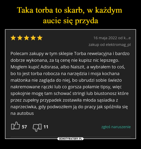  –  16 maja 2022 od k...ezakup od elektromag_plPolecam zakupy w tym sklepie Torba rewelacyjna i bardzodobrze wykonana, za tą cenę nie kupisz nic lepszego.Mogłem kupić Adisrasa, albo Naiszit, a wybrałem to coś,bo to jest torba robocza na narzędzia i moja kochanamałżonka nie zagląda do niej, bo ubrudzi sobie świeżonakremowane rączki lub co gorsza połamie tipsy, więcspokojnie mogę tam schować stringi lub biustonosz któreprzez zupełny przypadek zostawiła młoda sąsiadka znaprzeciwka, gdy podwoziłem ją do pracy jak spóźniła sięna autobus57 11zgłoś naruszenie