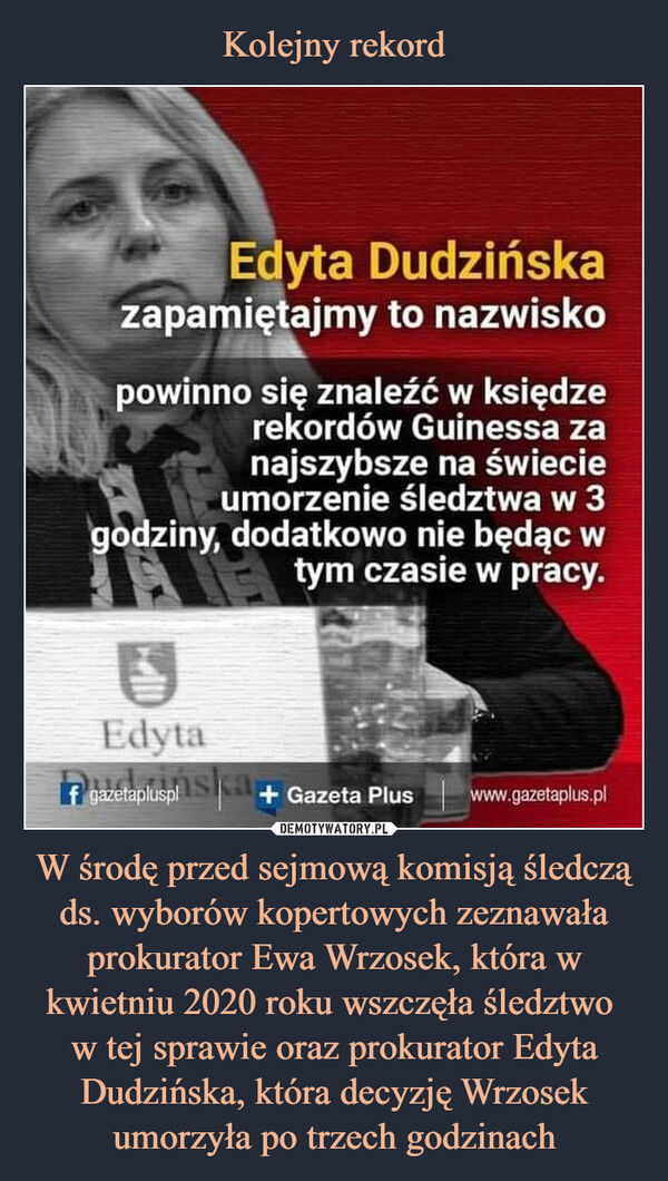 W środę przed sejmową komisją śledczą ds. wyborów kopertowych zeznawała prokurator Ewa Wrzosek, która w kwietniu 2020 roku wszczęła śledztwo w tej sprawie oraz prokurator Edyta Dudzińska, która decyzję Wrzosek umorzyła po trzech godzinach –  Edyta Dudzińskazapamiętajmy to nazwiskopowinno się znaleźć w księdzerekordów Guinessa zanajszybsze na świecieumorzenie śledztwa w 3godziny, dodatkowo nie będąc wtym czasie w pracy.Edyta7 gazetaplusphysica,+ Gazeta Plus www.gazetaplus.pl