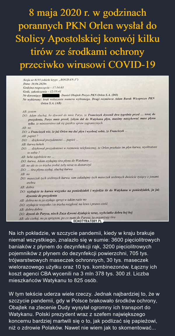  – Na ich pokładzie, w szczycie pandemii, kiedy w kraju brakuje niemal wszystkiego, znalazło się w sumie: 3600 pięciolitrowych baniaków z płynem do dezynfekcji rąk, 3200 pięciolitrowych pojemników z płynem do dezynfekcji powierzchni, 705 tys. trójwarstwowych maseczek ochronnych, 30 tys. maseczek wielorazowego użytku oraz 10 tys. kombinezonów. Łączny ich koszt agenci CBA wycenili na 3 mln 378 tys. 300 zł. Liczba mieszkańców Watykanu to 825 osób.W tym tekście uderza wiele rzeczy. Jednak najbardziej to, że w szczycie pandemii, gdy w Polsce brakowało środków ochrony, Obajtek na zlecenie Dudy wysyłał ogromny ich transport do Watykanu. Polski prezydent wraz z szefem największego koncernu bardziej martwili się o to, jak podlizać się papieżowi, niż o zdrowie Polaków. Nawet nie wiem jak to skomentować... Sesja nr 8155 (obiekt krypt. ,,BOGDAN-3")Data: 30.04.2020r.Godzina rozpoczęcia - 17:54:03Godz. zakończenia - 12:55:41Nr dzwoniący:Daniel Obajtek Prezes PKN Orlen S.A. (DO)Nr wybierany: brak wskazania numeru wybranego. Drugi rozmówca Adam Burak Wiceprezes PKNOrlen S.A. (AB)AB: jestemDO: Adam słuchaj, bo dzwonil do mnie Parys, że Franciszek dzwonił dwa tygodnie przedteraz do...prezydenta, Parys mnie prosil, żebym dal do Watykanu plyn, musimy naszykować mase plynutylko, że ministerstwo tak się guzdrze spraw zagranicznychAB: noDO: a Franciszek wie, że już Orlen ma dać płyn i wyobraź sobie, że Franciszek...AB: papież?DO: ... dziękowal prezydentowi... papież...AB: kurwa hehehDO:dziękował prezydentowi w rozmowie telefonicznej, że Orlen przekaże im plyn kurwa, wyobrażaszto sobie?AB: hehe zajebiście no...DO: kurwa, Adam szykujmy tira płynu do Watykanu....AB: no ale to co trzeba zrobić żeby teraz to dostarczyćDO: tira płynu szykuj, słuchaj kurwa***AB: noDO: maseczek tych srebrnych kurwa, tam załadujmy tych maseczek srebrnych dwieście tysięcy z jonamisrebraAB: dobraDO: szykujcie to kurwa wszystko na poniedzialek i wyjedzie tir do Watykanu w poniedzialek, ja jużdzwonie do prezydentaAB: dobra no to ja szykuje sprzęt w takim razie noDO: szykujcie wszystko i to trzeba rozgłosić na lewo i prawo cześćAB: dobra dobraDO: dzwoń do Parysa, niech Zuza dzwoni działajcie teraz, szybciutko dobra hej hejAB: ale czekaj, no ja sprzętem, po co mam do Parysa, ja organizuję tira