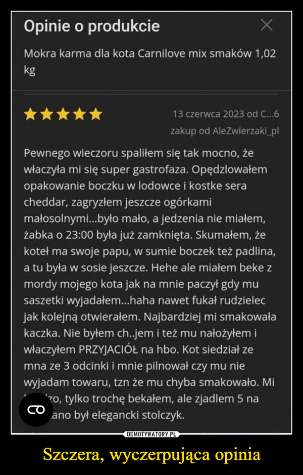 Szczera, wyczerpująca opinia –  Opinie o produkcieMokra karma dla kota Carnilove mix smaków 1,02kg13 czerwca 2023 od C...6zakup od AleZwierzaki_plPewnego wieczoru spaliłem się tak mocno, żewłaczyła mi się super gastrofaza. Opędzlowałemopakowanie boczku w lodowce i kostke seracheddar, zagryzłem jeszcze ogórkamimałosolnymi...było mało, a jedzenia nie miałem,żabka o 23:00 była już zamknięta. Skumałem, żekoteł ma swoje papu, w sumie boczek też padlina,a tu była w sosie jeszcze. Hehe ale miałem beke zmordy mojego kota jak na mnie paczył gdy musaszetki wyjadałem...haha nawet fukał rudzielecjak kolejną otwierałem. Najbardziej mi smakowałakaczka. Nie byłem ch..jem i też mu nałożyłem iwłaczyłem PRZYJACIÓŁ na hbo. Kot siedział zemna ze 3 odcinki i mnie pilnował czy mu niewyjadam towaru, tzn że mu chyba smakowało. Mizo, tylko trochę bekałem, ale zjadlem 5 naano był elegancki stolczyk.со