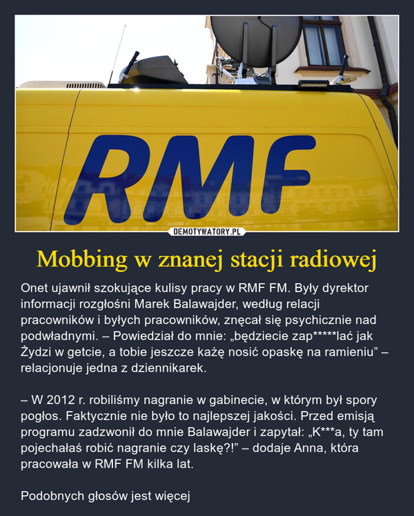 Mobbing w znanej stacji radiowej – Onet ujawnił szokujące kulisy pracy w RMF FM. Były dyrektor informacji rozgłośni Marek Balawajder, według relacji pracowników i byłych pracowników, znęcał się psychicznie nad podwładnymi. – Powiedział do mnie: „będziecie zap*****lać jak Żydzi w getcie, a tobie jeszcze każę nosić opaskę na ramieniu” – relacjonuje jedna z dziennikarek.– W 2012 r. robiliśmy nagranie w gabinecie, w którym był spory pogłos. Faktycznie nie było to najlepszej jakości. Przed emisją programu zadzwonił do mnie Balawajder i zapytał: „K***a, ty tam pojechałaś robić nagranie czy laskę?!” – dodaje Anna, która pracowała w RMF FM kilka lat.Podobnych głosów jest więcej RMF