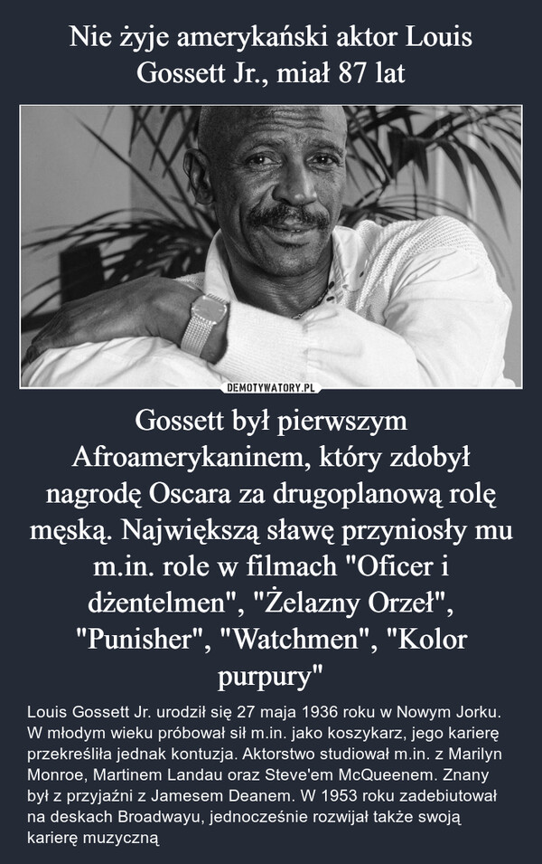 Gossett był pierwszym Afroamerykaninem, który zdobył nagrodę Oscara za drugoplanową rolę męską. Największą sławę przyniosły mu m.in. role w filmach "Oficer i dżentelmen", "Żelazny Orzeł", "Punisher", "Watchmen", "Kolor purpury" – Louis Gossett Jr. urodził się 27 maja 1936 roku w Nowym Jorku. W młodym wieku próbował sił m.in. jako koszykarz, jego karierę przekreśliła jednak kontuzja. Aktorstwo studiował m.in. z Marilyn Monroe, Martinem Landau oraz Steve'em McQueenem. Znany był z przyjaźni z Jamesem Deanem. W 1953 roku zadebiutował na deskach Broadwayu, jednocześnie rozwijał także swoją karierę muzyczną 