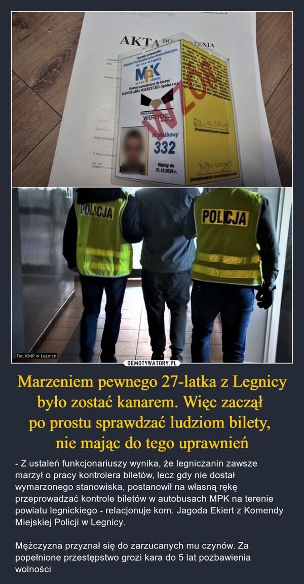 Marzeniem pewnego 27-latka z Legnicy było zostać kanarem. Więc zaczął po prostu sprawdzać ludziom bilety, nie mając do tego uprawnień – - Z ustaleń funkcjonariuszy wynika, że legniczanin zawsze marzył o pracy kontrolera biletów, lecz gdy nie dostał wymarzonego stanowiska, postanowił na własną rękę przeprowadzać kontrole biletów w autobusach MPK na terenie powiatu legnickiego - relacjonuje kom. Jagoda Ekiert z Komendy Miejskiej Policji w Legnicy.Mężczyzna przyznał się do zarzucanych mu czynów. Za popełnione przestępstwo grozi kara do 5 lat pozbawienia wolności Fot. KMP w Legnicyw sprawp-40AKTApodejrz opOperator przewodwDOMiskie Przedsiębiorstwo Komunikacyjnep. 20.0. w LegnicyMaxLEGNICAPodmiot upowazniony do kontroliKANCELARIA WIERZYCIEL Spółka z o.eFurtherZENIA15.11.19427.04.2015V33122 1dnia 28.11.2022tym zakresie prosi wAkta zawiona"NiepotrzeoneMs-49000080-01KANCELARIAWIERZYCIELSpeka 2.00Przedstawiciel operatur pNr służbowy332Ważny do31.12.2024 r.piecza podmiotu upate datPOLICJAPOLICJA