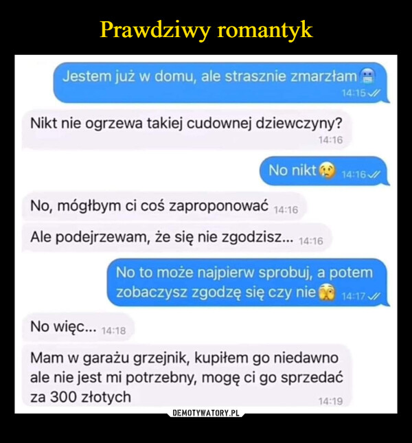  –  Jestem już w domu, ale strasznie zmarzłamNikt nie ogrzewa takiej cudownej dziewczyny?14:15/14:16No nikt14:16No, mógłbym ci coś zaproponować 14:16Ale podejrzewam, że się nie zgodzisz... 14:16No to może najpierw sprobuj, a potemzobaczysz zgodzę się czy nie14:17/No więc... 14:18Mam w garażu grzejnik, kupiłem go niedawnoale nie jest mi potrzebny, mogę ci go sprzedaćza 300 złotych14:19