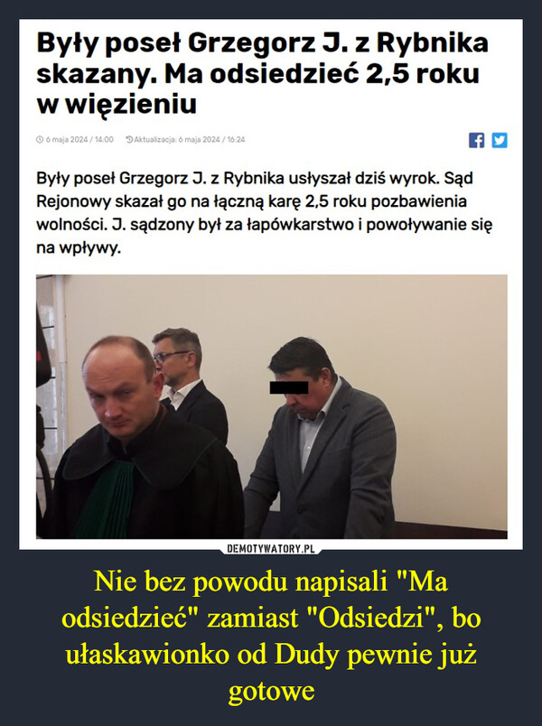 Nie bez powodu napisali "Ma odsiedzieć" zamiast "Odsiedzi", bo ułaskawionko od Dudy pewnie już gotowe –  Były poseł Grzegorz J. z Rybnikaskazany. Ma odsiedzieć 2,5 rokuw więzieniu6 maja 2024/14:00 Aktualizacja: 6 maja 2024/16:24fyByły poseł Grzegorz J. z Rybnika usłyszał dziś wyrok. SądRejonowy skazał go na łączną karę 2,5 roku pozbawieniawolności. J. sądzony był za łapówkarstwo i powoływanie sięna wpływy.