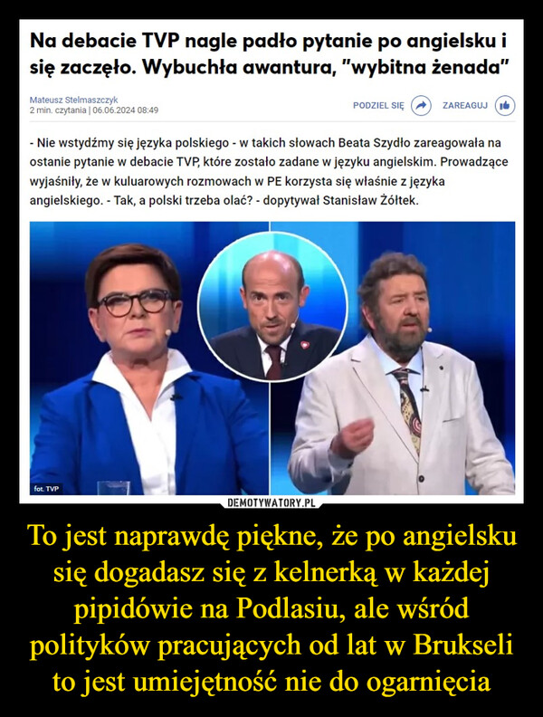 To jest naprawdę piękne, że po angielsku się dogadasz się z kelnerką w każdej pipidówie na Podlasiu, ale wśród polityków pracujących od lat w Brukseli to jest umiejętność nie do ogarnięcia –  Na debacie TVP nagle padło pytanie po angielsku isię zaczęło. Wybuchła awantura, "wybitna żenada”Mateusz Stelmaszczyk2 min. czytania | 06.06.2024 08:49PODZIEL SIĘZAREAGUJI- Nie wstydźmy się języka polskiego - w takich słowach Beata Szydło zareagowała naostanie pytanie w debacie TVP, które zostało zadane w języku angielskim. Prowadzącewyjaśniły, że w kuluarowych rozmowach w PE korzysta się właśnie z językaangielskiego. - Tak, a polski trzeba olać? - dopytywał Stanisław Żółtek.fot. TVP