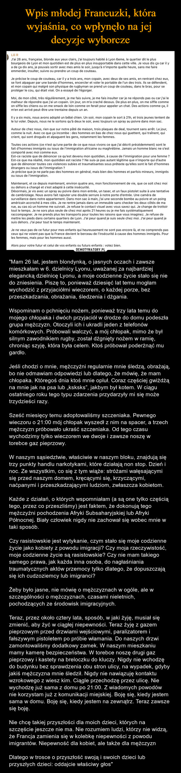  – "Mam 26 lat, jestem blondynką, o jasnych oczach i zawsze mieszkałam w 6. dzielnicy Lyonu, uważanej za najbardziej elegancką dzielnicę Lyonu, a moje codzienne życie stało się nie do zniesienia. Piszę to, ponieważ dziesięć lat temu mogłam wychodzić z przyjaciółmi wieczorem, o każdej porze, bez przeszkadzania, obrażania, śledzenia i dźgania.Wspominam o pchnięciu nożem, ponieważ trzy lata temu do mojego chłopaka i dwóch przyjaciół w drodze do domu podeszła grupa mężczyzn. Otoczyli ich i ukradli jeden z telefonów komórkowych. Próbowali walczyć, a mój chłopak, mimo że był silnym zawodnikiem rugby, został dźgnięty nożem w ramię, chroniąc szyję, która była celem. Ktoś próbował poderżnąć mu gardło.Jeśli chodzi o mnie, mężczyźni regularnie mnie śledzą, obrażają, bo nie odmawiam odpowiedzi lub dlatego, że mówię, że mam chłopaka. Któregoś dnia ktoś mnie opluł. Coraz częściej gwiżdżą na mnie jak na psa lub „ksksks”, jakbym był kotem. W ciągu ostatniego roku tego typu zdarzenia przydarzyły mi się może trzydzieści razy.Sześć miesięcy temu adoptowaliśmy szczeniaka. Pewnego wieczoru o 21:00 mój chłopak wyszedł z nim na spacer, a trzech mężczyzn próbowało ukraść szczeniaka. Od tego czasu wychodzimy tylko wieczorem we dwoje i zawsze noszę w torebce gaz pieprzowy.W naszym sąsiedztwie, właściwie w naszym bloku, znajdują się trzy punkty handlu narkotykami, które działają non stop. Dzień i noc. Ze wszystkim, co się z tym wiąże: stróżami wałęsającymi się przed naszym domem, kręcącymi się, krzyczącymi, naćpanymi i przeszkadzającymi ludziom, zwłaszcza kobietom.Każde z działań, o których wspomniałam (a są one tylko częścią tego, przez co przeszliśmy) jest faktem, że dokonują tego mężczyźni pochodzenia Afryki Subsaharyjskiej lub Afryki Północnej. Biały człowiek nigdy nie zachował się wobec mnie w taki sposób.Czy rasistowskie jest wytykanie, czym stało się moje codzienne życie jako kobiety z powodu imigracji? Czy moja rzeczywistość, moje codzienne życie są rasistowskie? Czy nie mam takiego samego prawa, jak każda inna osoba, do nagłaśniania traumatycznych aktów przemocy tylko dlatego, że dopuszczają się ich cudzoziemcy lub imigranci?Żeby było jasne, nie mówię o mężczyznach w ogóle, ale w szczególności o mężczyznach, czasami nieletnich, pochodzących ze środowisk imigracyjnych.Teraz, przez około cztery lata, sposób, w jaki żyję, musiał się zmienić, aby żyć w ciągłej niepewności. Teraz żyję z gazem pieprzowym przed drzwiami wejściowymi, paralizatorem i fałszywym pistoletem po próbie włamania. Do naszych drzwi zamontowaliśmy dodatkowy zamek. W naszym mieszkaniu mamy kamerę bezpieczeństwa. W torebce noszę drugi gaz pieprzowy i kastety na breloczku do kluczy. Nigdy nie wchodzę do budynku bez sprawdzenia obu stron ulicy, na wypadek, gdyby jakiś mężczyzna mnie śledził. Nigdy nie nawiązuję kontaktu wzrokowego z wiesz kim. Ciągle przechodzę przez ulicę. Nie wychodzę już sama z domu po 21:00. Z wiadomych powodów nie korzystam już z komunikacji miejskiej. Boję się, kiedy jestem sama w domu. Boję się, kiedy jestem na zewnątrz. Teraz zawsze się boję.Nie chcę takiej przyszłości dla moich dzieci, których na szczęście jeszcze nie ma. Nie rozumiem ludzi, którzy nie widzą, że Francja zamienia się w kolebkę niepewności z powodu imigrantów. Niepewność dla kobiet, ale także dla mężczyznDlatego w trosce o przyszłość swoją i swoich dzieci lub przyszłych dzieci: oddajcie właściwy głos" Lili RJ'ai 26 ans, française, blonde aux yeux clairs, j'ai toujours habité à Lyon 6eme, le quartier dit le plusbourgeois de Lyon et mon quotidien est de plus en plus insupportable dans cette ville. Je vous dis ça car il ya de ça dix ans, je pouvais sortir avec mes amis le soir, jusqu'à n'importe quelle heure, sans me faireemmerder, insulter, suivre ou prendre un coup de couteau.Je précise le coup de couteau, car il y a trois ans, mon copain, avec deux de ses amis, en rentrant chez eux,se font alpaguer par une bande d'hommes, encercler et voler le portable de l'un des trois. Ils se défendent,et mon copain qui malgré son physique de rugbyman se prend un coup de couteau, dans le bras, pour seprotéger le cou, qui était visé. On a essayé de l'égorger.Moi, de mon côté, très régulièrement, je me fais suivre, je me fais insulter car je ne réponds pas ou car j'ai lemalheur de répondre que j'ai un copain. Un jour, on m'a craché dessus. De plus en plus, on me siffle commeon siffle les chiens ou on me smack de loin comme on ferait pour appeler un chat. Des actions comme ça, ilm'en est arrivé peut-être une trentaine depuis un an.Il y a six mois, nous avons adopté un bébé chien. Un soir, mon copain le sort à 21h, et trois jeunes tentent dele lui voler. Depuis, nous ne le sortons qu'à deux le soir, avec toujours un spray au poivre dans mon sac.Autour de chez nous, rien que sur notre pâté de maison, trois plaques de deal, tournent sans arrêt. Le jour,comme la nuit. Avec ce que ça incombe : des hommes en bas de chez nous qui guettent, qui traînent, quicrient, qui sont drogués et alpaguent les gens, notamment les femmes.Toutes ces actions (ce n'est qu'une partie de ce que nous vivons ce que j'ai décrit précédemment) sont lefait d'hommes immigrés ou issus de l'immigration africaine ou maghrébine. Jamais un homme blanc ne s'estcomporté avec moi comme eux.Est-ce raciste que de dénoncer ce qu'est devenu mon quotidien, à cause de l'immigration pour une femme ?Est-ce que ma réalité, mon quotidien est raciste ? Ne suis-je pas autant légitime que n'importe qui d'autreque de dénoncer toutes ces violences subies et traumatisantes sous prétexte qu'elles sont le fait d'hommesétrangers ou issus de l'immigration ?Je précise que je ne parle pas des hommes en général, mais bien des hommes et parfois mineurs, immigrésou issus de l'immigration.Maintenant, et ce depuis maintenant, environ quatre ans, mon fonctionnement de vie, que ce soit chez moiou dehors a changé et s'est adapté à cette insécurité.Désormais, je vis avec un spray au poivre dans mon entrée, un taser, et un faux pistolet suite à une tentativede cambriolage. Nous avons fait rajouter une double serrure à notre porte d'entrée. Une caméra desurveillance dans notre appartement. Dans mon sac à main, j'ai une seconde bombe au poivre et un poingaméricain accroché à mes clés. Je ne rentre jamais dans un immeuble sans checker les deux côtés de marue, au cas où un homme me suivrait. Je refuse le contact visuel avec vous savez qui. Je change de trottoirtout le temps. Je ne sors plus seule de chez moi après 21 heures ou je me fais systématiquementraccompagner. Je ne prends plus les transports pour toutes les raisons que vous imaginez. Je refuse demettre les pieds dans certains quartiers de Lyon. J'ai peur quand je suis seule chez moi. J'ai peur quand jesuis dehors. J'ai peur tout le temps maintenant.Je ne veux pas de ce futur pour mes enfants qui heureusement ne sont pas encore là, et ne comprends pasceux qui ne voient pas que la France devient le berceau de l'insécurité à cause des hommes immigrés. Pourles femmes, mais pour les hommes aussi.Alors pour votre futur et celui de vos enfants ou futurs enfants: votez bien.