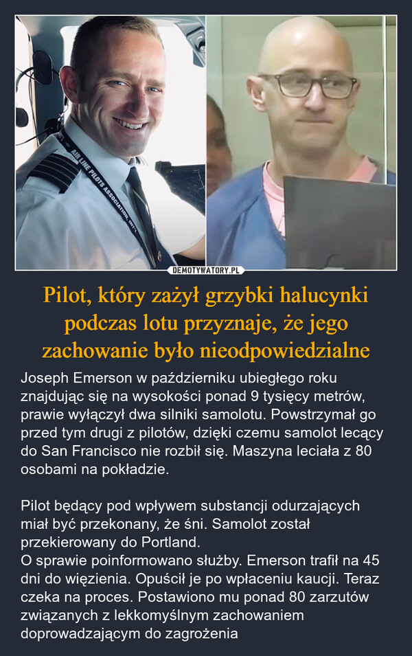 Pilot, który zażył grzybki halucynki podczas lotu przyznaje, że jego zachowanie było nieodpowiedzialne – Joseph Emerson w październiku ubiegłego roku znajdując się na wysokości ponad 9 tysięcy metrów, prawie wyłączył dwa silniki samolotu. Powstrzymał go przed tym drugi z pilotów, dzięki czemu samolot lecący do San Francisco nie rozbił się. Maszyna leciała z 80 osobami na pokładzie.Pilot będący pod wpływem substancji odurzających miał być przekonany, że śni. Samolot został przekierowany do Portland. O sprawie poinformowano służby. Emerson trafił na 45 dni do więzienia. Opuścił je po wpłaceniu kaucji. Teraz czeka na proces. Postawiono mu ponad 80 zarzutów związanych z lekkomyślnym zachowaniem doprowadzającym do zagrożenia eAIR LINE PILOTS ASSOCIATION, INT'L