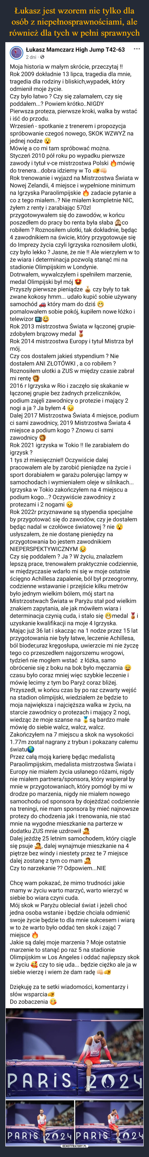  –  Łukasz Mamczarz High Jump T42-632 dniMoja historia w małym skrócie, przeczytaj!!Rok 2009 dokładnie 13 lipca, tragedia dla mnie,tragedia dla rodziny i bliskich, wypadek, któryodmienił moje życie.Czy było łatwo ? Czy się załamałem, czy siępoddałem...? Powiem krótko.. NIGDY...Pierwsza proteza, pierwsze kroki, walka by wstaći iść do przodu.Wrzesień - spotkanie z trenerem i propozycjaspróbowanie czegoś nowego, SKOK WZWYŻ najednej nodzeMówię a co mi tam spróbować można.Styczeń 2010 pół roku po wypadku pierwszezawody i tytuł v-ce mistrzostwa Polskido trenera...dobra idziemy w TomówięRok trenowanie i wyjazd na Mistrzostwa Świata wNowej Zelandii, 4 miejsce i wypełnione minimumna Igrzyska Paraolimpijskie zadacie pytanie aco z tego miałem..? Nie miałem kompletnie NIC,żyłem z renty i zarabiając 570zlCOprzygotowywałem się do zawodów, w końcuposzedłem do pracy bo renta była słabarobiłem? Roznosiłem ulotki, tak dokładnie, będąc4 zawodnikiem na świcie, który przygotowuje siędo Imprezy życia czyli Igrzyska roznosiłem ulotki,czy było lekko ? Jasne, że nie !! Ale wierzyłem w toże wiara i determinacja pozwolą stanąć mi nastadionie Olimpijskim w Londynie.Dotrwałem, wywalczyłem i spełniłem marzenie,medal Olimpijski był mójPrzyszły pierwsze pieniądzeczy były to takzwane kokosy hmm... udało kupić sobie używanysamochód który mam do dziśpomalowałem sobie pokój, kupiłem nowe łóżko itelewizorRok 2013 mistrzostwa Świata w łączonej grupie-zdobyłem brązowy medalRok 2014 mistrzostwa Europy i tytuł Mistrza byłmój.Czy cos dostałem jakieś stypendium? Niedostałem ANI ZŁOTÓWKI, a co robiłem?Roznosiłem ulotki a ZUS w między czasie zabrałmi rentę2016 r Igrzyska w Rio i zaczęło się skakanie włączonej grupie bez żadnych przeliczników,podium zajęli zawodnicy o protezie i mający 2nogi a ja? Ja byłem 4Dalej 2017 Mistrzostwa Świata 4 miejsce, podiumci sami zawodnicy, 2019 Mistrzostwa Świata 4miejsce a podium kogo? Znowu ci samizawodnicyRok 2021 igrzyska w Tokio !! Ile zarabiałem doigrzysk ?1 tys zł miesięcznie!! Oczywiście dalejpracowałem ale by zarobić pieniądze na życie isport dorabiałem w garażu polerując lampy wsamochodach i wymieniałem oleje w silnikach...Igrzyska w Tokio zakończyłem na 4 miejscu apodium kogo...? Oczywiście zawodnicy zprotezami i 2 nogamiRok 2022r przyznawane są stypendia specjalneby przygotować się do zawodów, czy je dostałembędąc nadal w czołówce światowej? nieusłyszałem, że nie dostanę pieniędzy naprzygotowania bo jestem zawodnikiemNIEPERSPEKTYWICZNYMCzy się poddałem? Ja? W życiu, znalazłemlepszą prace, trenowałem praktycznie codziennie,w międzyczasie wdarło mi się w moje ostatnieścięgno Achillesa zapalenie, ból był przeogromny,codzienne wstawanie i przejście kilku metrówbyło jednym wielkim bólem, mój start naMistrzostwach Świata w Paryżu stał pod wielkimznakiem zapytania, ale jak mówiłem wiara ideterminacja czynią cuda, i stało sięmedaliuzyskanie kwalifikacji na moje 4 Igrzyska.Mając już 36 lat i skacząc na 1 nodze przez 15 latprzygotowania nie były łatwe, leczenie Achillesa,ból bioder,uraz kręgosłupa, uwierzcie mi nie życzętego co przeszedłem najgorszemu wrogowi,tydzień nie mogłem wstać z łóżka, samoobrócenie się z boku na bok było męczarniaczasu było coraz mniej więc szybkie leczenie imówię lecimy z tym bo Paryż coraz bliżej.Przyszedł, w końcu czas by po raz czwarty wejśćna stadion olimpijski, wiedziałem że będzie tomoja największa i najcięższa walka w życiu, nastarcie zawodnicy o protezach i mający 2 nogi,wiedząc że moje szanse na są bardzo małemówię do siebie walcz, walcz, walcz.Zakończyłem na 7 miejscu a skok na wysokości1.77m został nagrany z trybun i pokazany całemuświatuPrzez całą moją karierę będąc medalistąParaolimpijskim, medalista mistrzostwa Świata iEuropy nie miałem życia usłanego różami, nigdynie miałem partnera/sponsora, który wspierał bymnie w przygotowaniach, który pomógł by mi wdrodze po marzenia, nigdy nie miałem nowegosamochodu od sponsora by dojeżdżać codzienniena treningi, nie mam sponsora by mieć najnowszeprotezy do chodzenia jak i trenowania, nie staćmnie na wygodne mieszkanie na parterze wdodatku ZUS mnie uzdrowiłDalej jeżdżę 25 letnim samochodem, który ciągledalej wynajmuje mieszkanie na 4się psujepiętrze bez windy i niestety przez te 7 miejscedalej zostanę z tym co mamCzy to narzekanie ?? Odpowiem...NIEChcę wam pokazać, że mimo trudności jakiemamy w życiu warto marzyć, warto wierzyć wsiebie bo wiara czyni cuda.Mój skok w Paryżu obleciał świat i jeżeli choćjedna osoba wstanie i będzie chciała odmienićswoje życie będzie to dla mnie sukcesem i wiarąw to że warto było oddać ten skok i zająć 7miejsceJakie są dalej moje marzenia? Moje ostatniemarzenie to stanąć po raz 5 na stadionieOlimpijskim w Los Angeles i oddać najlepszy skokczy to się uda... będzie ciężko ale ja ww życiusiebie wierzę i wiem że dam radęDziękuję za te setki wiadomości, komentarzy isłów wsparciaDo zobaczeniaTOYOTAMAMOZARPARIS 2024PARIS 2024 PARIS 2024