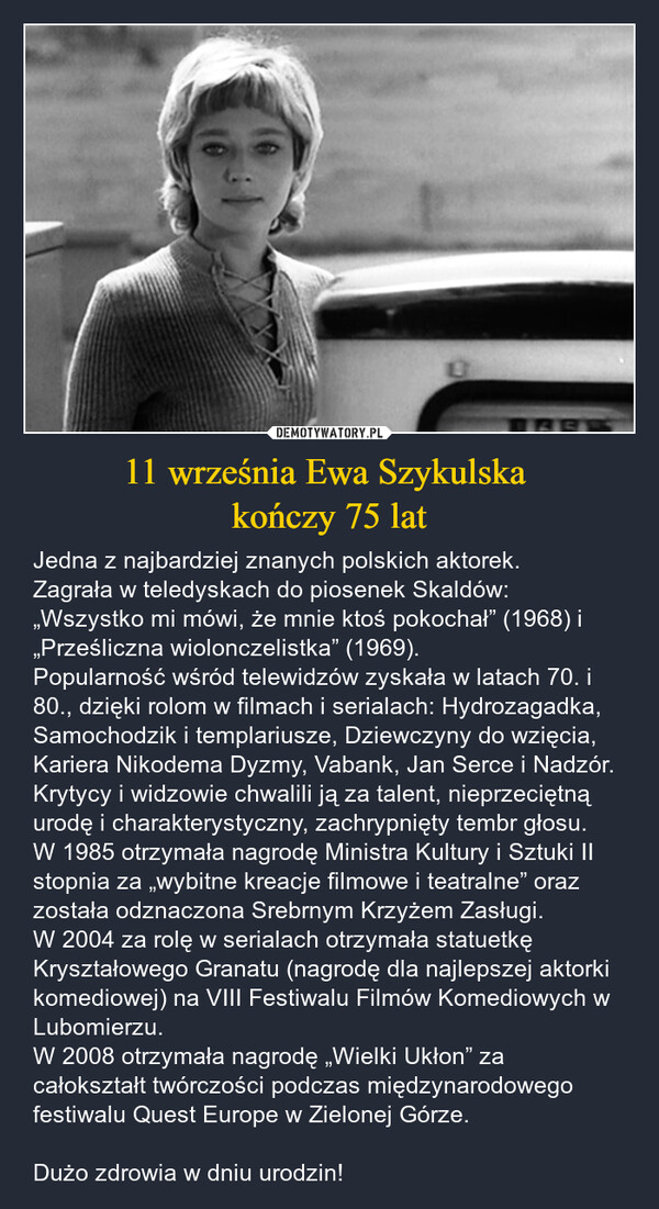 11 września Ewa Szykulska kończy 75 lat – Jedna z najbardziej znanych polskich aktorek. Zagrała w teledyskach do piosenek Skaldów: „Wszystko mi mówi, że mnie ktoś pokochał” (1968) i „Prześliczna wiolonczelistka” (1969). Popularność wśród telewidzów zyskała w latach 70. i 80., dzięki rolom w filmach i serialach: Hydrozagadka, Samochodzik i templariusze, Dziewczyny do wzięcia, Kariera Nikodema Dyzmy, Vabank, Jan Serce i Nadzór. Krytycy i widzowie chwalili ją za talent, nieprzeciętną urodę i charakterystyczny, zachrypnięty tembr głosu.W 1985 otrzymała nagrodę Ministra Kultury i Sztuki II stopnia za „wybitne kreacje filmowe i teatralne” oraz została odznaczona Srebrnym Krzyżem Zasługi.W 2004 za rolę w serialach otrzymała statuetkę Kryształowego Granatu (nagrodę dla najlepszej aktorki komediowej) na VIII Festiwalu Filmów Komediowych w Lubomierzu.W 2008 otrzymała nagrodę „Wielki Ukłon” za całokształt twórczości podczas międzynarodowego festiwalu Quest Europe w Zielonej Górze.Dużo zdrowia w dniu urodzin! AB