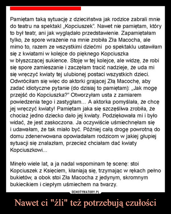 Nawet ci "źli" też potrzebują czułości –  Pamiętam taką sytuację z dzieciństwa jak rodzice zabrali mniedo teatru na spektakl „Kopciuszek”. Nawet nie pamiętam, któryto był teatr, ani jak wyglądało przedstawienie. Zapamiętałamtylko, że spore wrażenie na mnie zrobiła Zła Macocha, alemimo to, razem ze wszystkimi dziećmi po spektaklu ustawiłamsię z kwiatami w kolejce do pięknego Kopciuszkaw błyszczącej sukience. Stoję w tej kolejce, ale widzę, że robisię spore zamieszanie i zaczęłam tracić nadzieje, że uda misię wręczyć kwiaty tej ulubionej postaci wszystkich dzieci.Odwróciłam się więc do aktorki grającej Złą Macoche, abyzadać idiotyczne pytanie (do dzisiaj to pamiętam): „Jak mogęprzejść do Kopciuszka?" Otworzyłam usta z zamiarempowiedzenia tego i zastygłam... A aktorka pomyślała, że chcęjej wręczyć kwiaty! Pamiętam jaka się szczęśliwa zrobiła, żechociaż jedno dziecko dało jej kwiaty. Podziękowała mi i byłowidać, że jest zaskoczona. Ja oczywiście uśmiechnęłam sięi udawałam, że tak miało być. Później całą drogę powrotną dodomu zdenerwowana opowiadałam rodzicom w jakiej głupiejsytuacji się znalazłam, przecież chciałam dać kwiatyKopciuszkowi...Minęło wiele lat, a ja nadal wspominam tę scene: stoiKopciuszek z Księciem, kłaniają się, trzymając w rękach pełnobukietów, a obok stoi Zła Macocha z jedynym, skromnymbukiecikiem i ciepłym uśmiechem na twarzy.