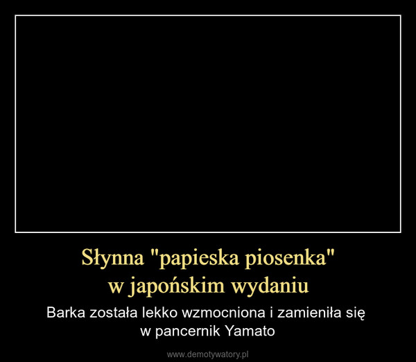 Słynna "papieska piosenka"w japońskim wydaniu – Barka została lekko wzmocniona i zamieniła się w pancernik Yamato 