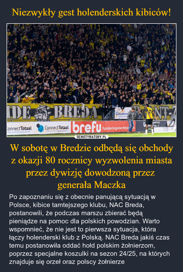 W sobotę w Bredzie odbędą się obchody z okazji 80 rocznicy wyzwolenia miasta przez dywizję dowodzoną przez generała Maczka – Po zapoznaniu się z obecnie panującą sytuacją w Polsce, kibice tamtejszego klubu, NAC Breda, postanowili, że podczas marszu zbierać będą pieniądze na pomoc dla polskich powodzian. Warto wspomnieć, że nie jest to pierwsza sytuacja, która łączy holenderski klub z Polską. NAC Breda jakiś czas temu postanowiła oddać hołd polskim żołnierzom, poprzez specjalne koszulki na sezon 24/25, na których znajduje się orzeł oraz polscy żołnierze ORIDE BREDAConnectTotaalData- en beveiligingssystemenConnectTotaalData- en beveiligingssystemenGloudemKOZUMEN & ZONWERINIbrefufunderingstechnienINTZDU.3