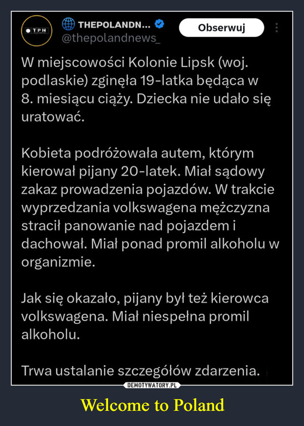 Welcome to Poland –  TPHTHEPOLANDN...@thepolandnews_ObserwujW miejscowości Kolonie Lipsk (woj.podlaskie) zginęła 19-latka będąca w8. miesiącu ciąży. Dziecka nie udało sięuratować.Kobieta podróżowała autem, którymkierował pijany 20-latek. Miał sądowyzakaz prowadzenia pojazdów. W trakciewyprzedzania volkswagena mężczyznastracił panowanie nad pojazdem idachował. Miał ponad promil alkoholu worganizmie.Jak się okazało, pijany był też kierowcavolkswagena. Miał niespełna promilalkoholu.Trwa ustalanie szczegółów zdarzenia.