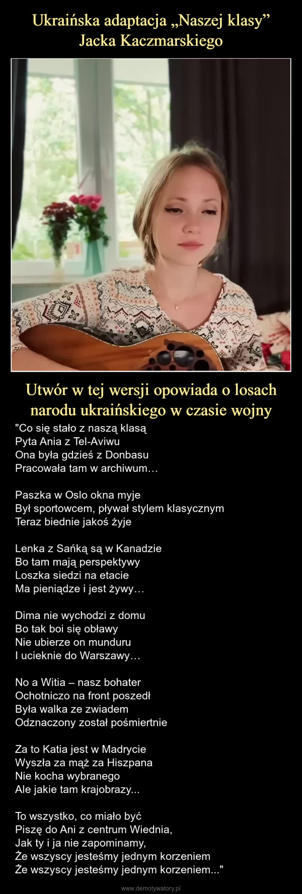 Utwór w tej wersji opowiada o losach narodu ukraińskiego w czasie wojny – "Co się stało z naszą klasąPyta Ania z Tel-AviwuOna była gdzieś z DonbasuPracowała tam w archiwum…Paszka w Oslo okna myjeBył sportowcem, pływał stylem klasycznymTeraz biednie jakoś żyjeLenka z Sańką są w KanadzieBo tam mają perspektywyLoszka siedzi na etacieMa pieniądze i jest żywy…Dima nie wychodzi z domuBo tak boi się obławyNie ubierze on munduruI ucieknie do Warszawy…No a Witia – nasz bohaterOchotniczo na front poszedłByła walka ze zwiademOdznaczony został pośmiertnieZa to Katia jest w MadrycieWyszła za mąż za HiszpanaNie kocha wybranegoAle jakie tam krajobrazy...To wszystko, co miało byćPiszę do Ani z centrum Wiednia,Jak ty i ja nie zapominamy,Że wszyscy jesteśmy jednym korzeniemŻe wszyscy jesteśmy jednym korzeniem..." 