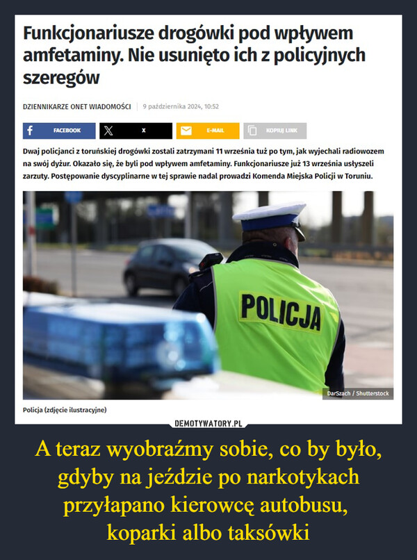 A teraz wyobraźmy sobie, co by było, gdyby na jeździe po narkotykach przyłapano kierowcę autobusu, koparki albo taksówki –  Funkcjonariusze drogówki pod wpływemamfetaminy. Nie usunięto ich z policyjnychszeregówDZIENNIKARZE ONET WIADOMOŚCI 9 października 2024, 10:52f FACEBOOK XE-MAILKOPIUJ LINKDwaj policjanci z toruńskiej drogówki zostali zatrzymani 11 września tuż po tym, jak wyjechali radiowozemna swój dyżur. Okazało się, że byli pod wpływem amfetaminy. Funkcjonariusze już 13 września usłyszelizarzuty. Postępowanie dyscyplinarne w tej sprawie nadal prowadzi Komenda Miejska Policji w Toruniu.Policja (zdjęcie ilustracyjne)POLICJADarSzach/Shutterstock