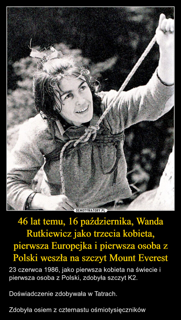 46 lat temu, 16 października, Wanda Rutkiewicz jako trzecia kobieta, pierwsza Europejka i pierwsza osoba z Polski weszła na szczyt Mount Everest – 23 czerwca 1986, jako pierwsza kobieta na świecie i pierwsza osoba z Polski, zdobyła szczyt K2.Doświadczenie zdobywała w Tatrach.Zdobyła osiem z czternastu ośmiotysięczników 