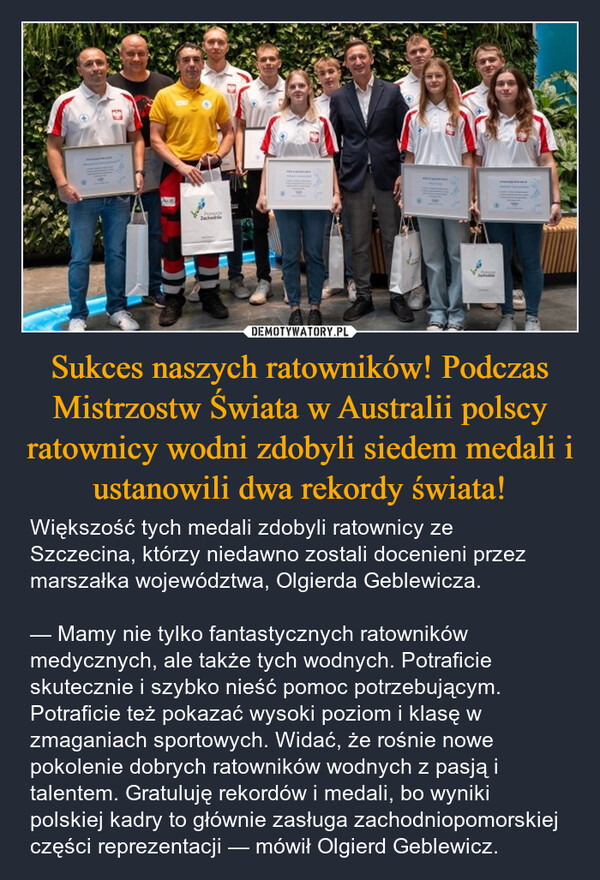 Sukces naszych ratowników! Podczas Mistrzostw Świata w Australii polscy ratownicy wodni zdobyli siedem medali i ustanowili dwa rekordy świata! – Większość tych medali zdobyli ratownicy ze Szczecina, którzy niedawno zostali docenieni przez marszałka województwa, Olgierda Geblewicza. — Mamy nie tylko fantastycznych ratowników medycznych, ale także tych wodnych. Potraficie skutecznie i szybko nieść pomoc potrzebującym. Potraficie też pokazać wysoki poziom i klasę w zmaganiach sportowych. Widać, że rośnie nowe pokolenie dobrych ratowników wodnych z pasją i talentem. Gratuluję rekordów i medali, bo wyniki polskiej kadry to głównie zasługa zachodniopomorskiej części reprezentacji — mówił Olgierd Geblewicz. Zachodnie