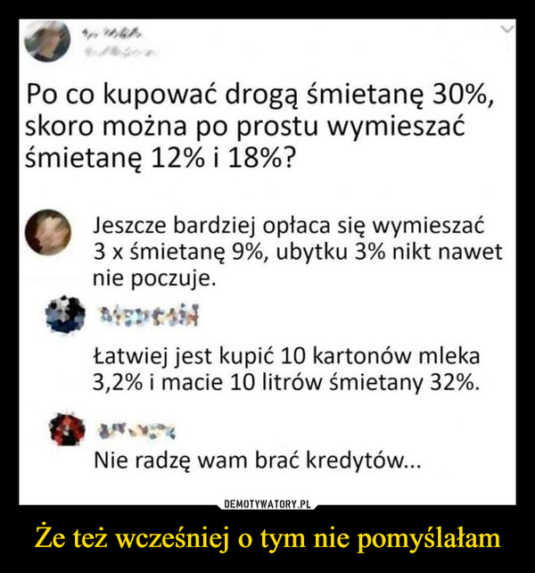 Że też wcześniej o tym nie pomyślałam –  Po co kupować drogą śmietanę 30%,skoro można po prostu wymieszaćśmietanę 12% i 18%?Jeszcze bardziej opłaca się wymieszać3 x śmietanę 9%, ubytku 3% nikt nawetnie poczuje.Łatwiej jest kupić 10 kartonów mleka3,2% i macie 10 litrów śmietany 32%.Nie radzę wam brać kredytów...