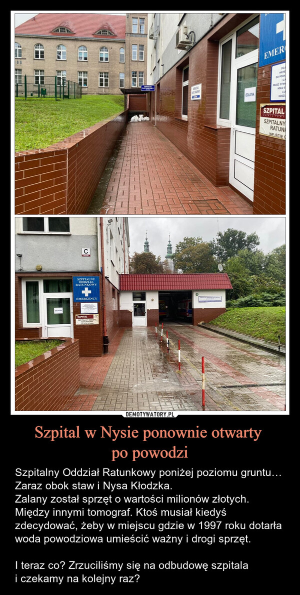 Szpital w Nysie ponownie otwarty po powodzi – Szpitalny Oddział Ratunkowy poniżej poziomu gruntu… Zaraz obok staw i Nysa Kłodzka. Zalany został sprzęt o wartości milionów złotych. Między innymi tomograf. Ktoś musiał kiedyś zdecydować, żeby w miejscu gdzie w 1997 roku dotarła woda powodziowa umieścić ważny i drogi sprzęt.I teraz co? Zrzuciliśmy się na odbudowę szpitalai czekamy na kolejny raz? IZOLATKACSZPITALNYODDZIAŁRATUNKOWYEMERGENCYSZPITALSZPITALNY ODDZIAŁRATUNKOWYWEISCIE GŁOWNEODDZIAŁRATUNKOWYODDZIALRATUNKOWYIZOLATKAEMERDOJNIEPEDO PORAILAPRZEZ OTWKOŁO SLUODDZISZPITALSZPITALNYOWYRATUNWEIŚCIE