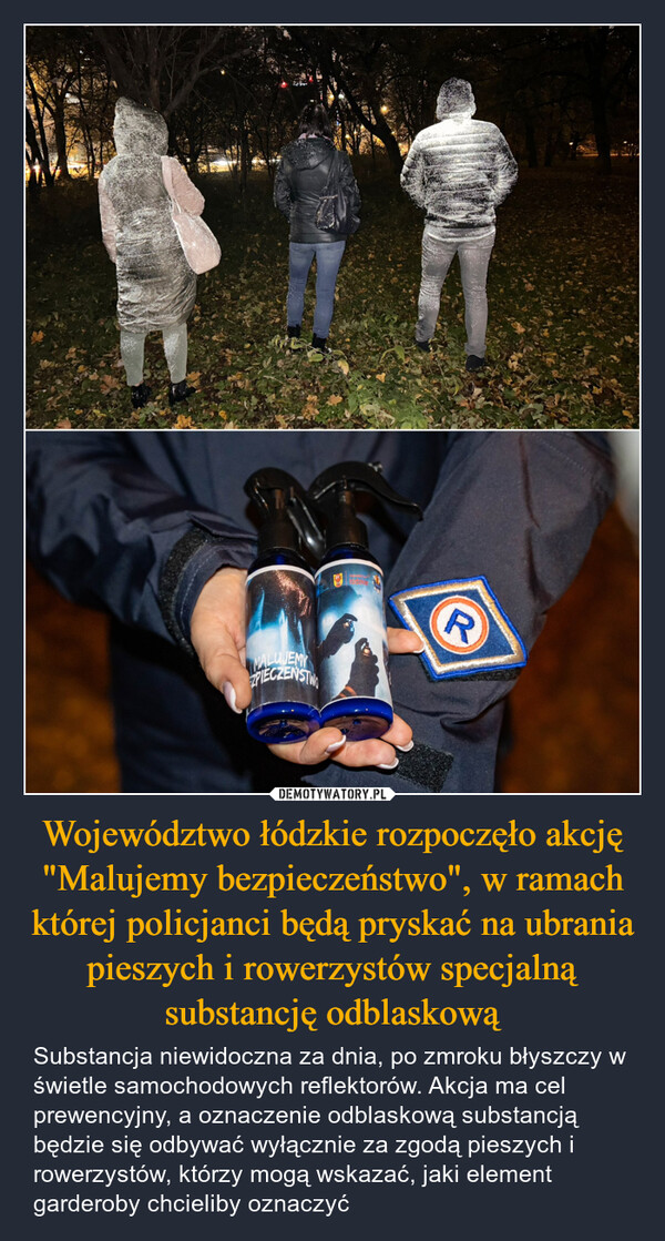 Województwo łódzkie rozpoczęło akcję "Malujemy bezpieczeństwo", w ramach której policjanci będą pryskać na ubrania pieszych i rowerzystów specjalną substancję odblaskową – Substancja niewidoczna za dnia, po zmroku błyszczy w świetle samochodowych reflektorów. Akcja ma cel prewencyjny, a oznaczenie odblaskową substancją będzie się odbywać wyłącznie za zgodą pieszych i rowerzystów, którzy mogą wskazać, jaki element garderoby chcieliby oznaczyć ZPIECZEŃSTWOloozkleR