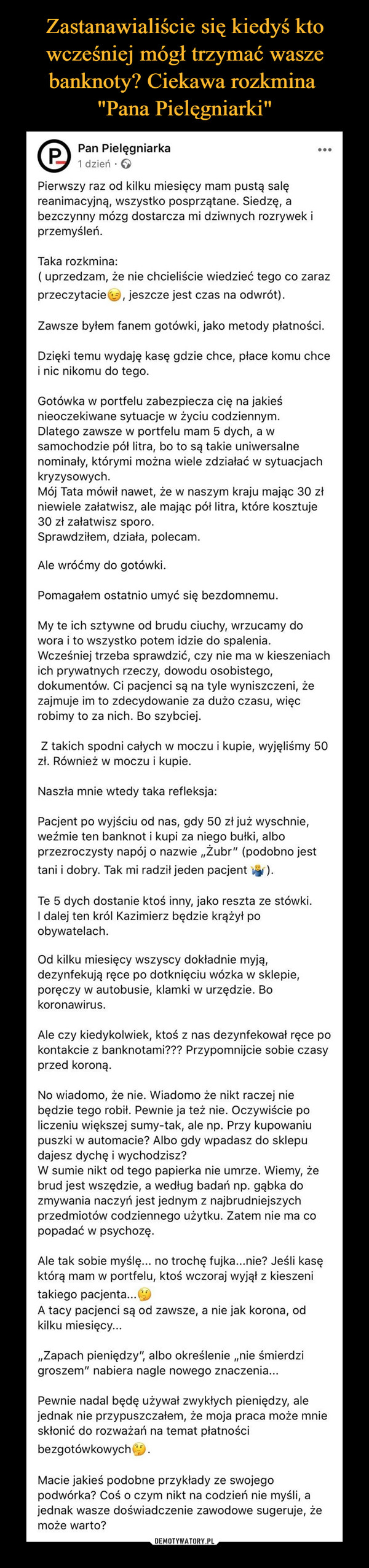  –  Pan PielęgniarkaP....1 dzień :Pierwszy raz od kilku miesięcy mam pustą salęreanimacyjną, wszystko posprzątane. Siedzę, abezczynny mózg dostarcza mi dziwnych rozrywek iprzemyśleń.Taka rozkmina:( uprzedzam, że nie chcieliście wiedzieć tego co zarazprzeczytaciee, jeszcze jest czas na odwrót).Zawsze byłem fanem gotówki, jako metody płatności.Dzięki temu wydaję kasę gdzie chce, płace komu chcei nic nikomu do tego.Gotówka w portfelu zabezpiecza cię na jakieśnieoczekiwane sytuacje w życiu codziennym.Dlatego zawsze w portfelu mam 5 dych, a wsamochodzie pół litra, bo to są takie uniwersalnenominały, którymi można wiele zdziałać w sytuacjachkryzysowych.Mój Tata mówił nawet, że w naszym kraju mając 30 złniewiele załatwisz, ale mając pół litra, które kosztuje30 zł załatwisz sporo.Sprawdziłem, działa, polecam.Ale wróćmy do gotówki.Pomagałem ostatnio umyć się bezdomnemu.My te ich sztywne od brudu ciuchy, wrzucamy dowora i to wszystko potem idzie do spalenia.Wcześniej trzeba sprawdzić, czy nie ma w kieszeniachich prywatnych rzeczy, dowodu osobistego,dokumentów. Ci pacjenci są na tyle wyniszczeni, żezajmuje im to zdecydowanie za dużo czasu, więcrobimy to za nich. Bo szybciej.Z takich spodni całych w moczu i kupie, wyjęliśmy 50zł. Również w moczu i kupie.Naszła mnie wtedy taka refleksja:Pacjent po wyjściu od nas, gdy 50 zł już wyschnie,weźmie ten banknot i kupi za niego bułki, alboprzezroczysty napój o nazwie „Żubr" (podobno jesttani i dobry. Tak mi radził jeden pacjentTe 5 dych dostanie ktoś inny, jako reszta ze stówki.I dalej ten król Kazimierz będzie krążył poobywatelach.Od kilku miesięcy wszyscy dokładnie myją,dezynfekują ręce po dotknięciu wózka w sklepie,poręczy w autobusie, klamki w urzędzie. Bokoronawirus.Ale czy kiedykolwiek, ktoś z nas dezynfekował ręce pokontakcie z banknotami??? Przypomnijcie sobie czasyprzed koroną.No wiadomo, że nie. Wiadomo że nikt raczej niebędzie tego robił. Pewnie ja też nie. Oczywiście policzeniu większej sumy-tak, ale np. Przy kupowaniupuszki w automacie? Albo gdy wpadasz do sklepudajesz dychę i wychodzisz?W sumie nikt od tego papierka nie umrze. Wiemy, żebrud jest wszędzie, a według badań np. gąbka dozmywania naczyń jest jednym z najbrudniejszychprzedmiotów codziennego użytku. Zatem nie ma copopadać w psychozę.Ale tak sobie myślę... no trochę fujka...nie? Jeśli kasęktórą mam w portfelu, ktoś wczoraj wyjął z kieszenitakiego pacjenta...A tacy pacjenci są od zawsze, a nie jak korona, odkilku miesięcy...„Zapach pieniędzy", albo określenie „nie śmierdzigroszem" nabiera nagle nowego znaczenia...Pewnie nadal będę używał zwykłych pieniędzy, alejednak nie przypuszczałem, że moja praca może mnieskłonić do rozważań na temat płatnościbezgotówkowychMacie jakieś podobne przykłady ze swojegopodwórka? Coś o czym nikt na codzień nie myśli, ajednak wasze doświadczenie zawodowe sugeruje, żemoże warto?