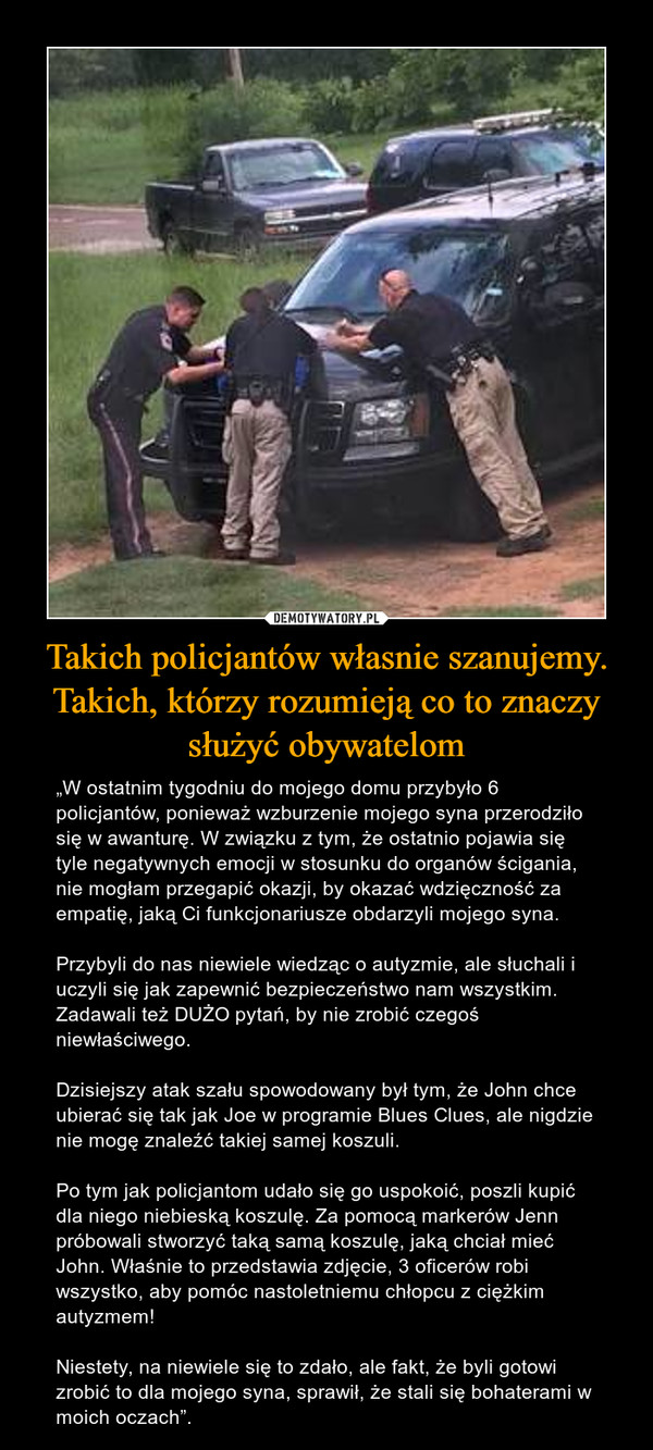 Takich policjantów własnie szanujemy. Takich, którzy rozumieją co to znaczy służyć obywatelom – „W ostatnim tygodniu do mojego domu przybyło 6 policjantów, ponieważ wzburzenie mojego syna przerodziło się w awanturę. W związku z tym, że ostatnio pojawia się tyle negatywnych emocji w stosunku do organów ścigania, nie mogłam przegapić okazji, by okazać wdzięczność za empatię, jaką Ci funkcjonariusze obdarzyli mojego syna.Przybyli do nas niewiele wiedząc o autyzmie, ale słuchali i uczyli się jak zapewnić bezpieczeństwo nam wszystkim. Zadawali też DUŻO pytań, by nie zrobić czegoś niewłaściwego.Dzisiejszy atak szału spowodowany był tym, że John chce ubierać się tak jak Joe w programie Blues Clues, ale nigdzie nie mogę znaleźć takiej samej koszuli.Po tym jak policjantom udało się go uspokoić, poszli kupić dla niego niebieską koszulę. Za pomocą markerów Jenn próbowali stworzyć taką samą koszulę, jaką chciał mieć John. Właśnie to przedstawia zdjęcie, 3 oficerów robi wszystko, aby pomóc nastoletniemu chłopcu z ciężkim autyzmem! Niestety, na niewiele się to zdało, ale fakt, że byli gotowi zrobić to dla mojego syna, sprawił, że stali się bohaterami w moich oczach”. 