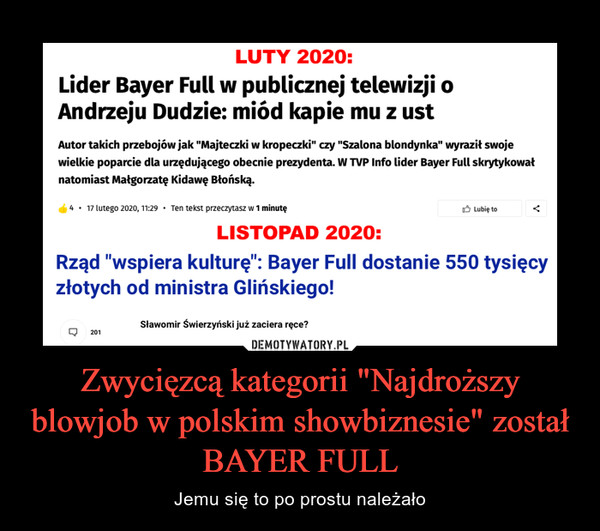 Zwycięzcą kategorii "Najdroższy blowjob w polskim showbiznesie" został BAYER FULL – Jemu się to po prostu należało LUTY 2020:Lider Bayer Full w publicznej telewizji oAndrzeju Dudzie: miód kapie mu z ustAutor takich przebojów jak "Majteczki w kropeczki" czy "Szalona blondynka" wyraził swojewielkie poparcie dla urzędującego obecnie prezydenta. W TVP Info lider Bayer Full skrytykowałnatomiast Małgorzatę Kidawę Błońską.4 • 17 lutego 2020, 11:29 • Ten tekst przeczytasz w 1 minutę3 Lubię toLISTOPAD 2020:Rząd "wspiera kulturę": Bayer Full dostanie 550 tysięcyzłotych od ministra Glińskiego!Sławomir Świerzyński już zaciera ręce?201