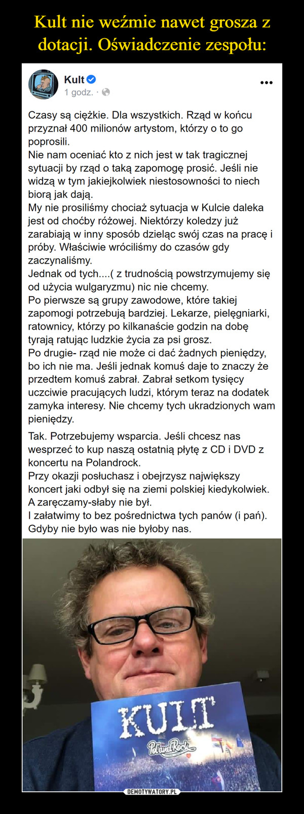  –  Kult nie weźmie nawet grosza zdotacji. Oświadczenie zespołu:Kult O1 godz. OCzasy są ciężkie. Dla wszystkich. Rząd w końcuprzyznał 400 milionów artystom, którzy o to gopoprosili.Nie nam oceniać kto z nich jest w tak tragicznejsytuacji by rząd o taką zapomogę prosić. Jeśli niewidzą w tym jakiejkolwiek niestosowności to niechbiorą jak dają.My nie prosiliśmy chociaż sytuacja w Kulcie dalekajest od choćby różowej. Niektórzy koledzy jużzarabiają w inny sposóbpróby. Właściwie wróciliśmy do czasów gdyzaczynaliśmy.Jednak od tych....( z trudnością powstrzymujemy sięod użycia wulgaryzmu) nic nie chcemy.Po pierwsze są grupy zawodowe, które takiejzapomogi potrzebują bardziej. Lekarze, pielęgniarki,ratownicy, którzy po kilkanaście godzin na dobętyrają ratując ludzkie życia za psi grosz.Po drugie- rząd nie może ci dać żadnych pieniędzy,bo ich nie ma. Jeśli jednak komuś daje to znaczy żeprzedtem komuś zabrał. Zabrał setkom tysięcyuczciwie pracujących ludzi, którym teraz na dodatekzamyka interesy. Nie chcemy tych ukradzionych wampieniędzy.eląc swój czas na pracę iTak. Potrzebujemy wsparcia. Jeśli chcesz naswesprzeć to kup naszą ostatnią płytę z CD i DVD zkoncertu na Polandrock.Przy okazji posłuchasz i obejrzysz największykoncert jaki odbył się na ziemi polskiej kiedykolwiek.A zaręczamy-słaby nie był.I załatwimy to bez pośrednictwa tych panów (i pań).Gdyby nie było was nie byłoby nas.KULTDEMOTYWATORY.PL