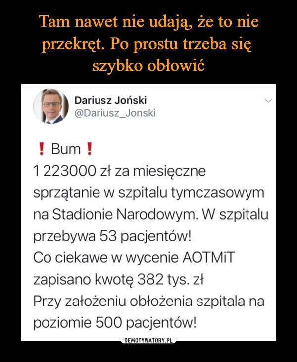  –  Tam nawet nie udają, że to nieprzekręt. Po prostu trzeba sięszybko obłowićDariusz Joński@Dariusz_Jonski! Bum !1 223000 zł za miesięcznesprzątanie w szpitalu tymczasowymna Stadionie Narodowym. W szpitaluprzebywa 53 pacjentów!Co ciekawe w wycenie AOTMITzapisano kwotę 382 tys. złPrzy założeniu obłożenia szpitala napoziomie 500 pacjentów!DEMOTYWATORY.PL