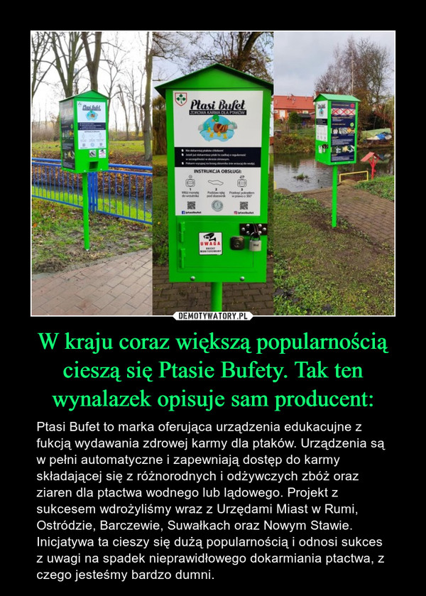 W kraju coraz większą popularnością cieszą się Ptasie Bufety. Tak ten wynalazek opisuje sam producent: – Ptasi Bufet to marka oferująca urządzenia edukacujne z fukcją wydawania zdrowej karmy dla ptaków. Urządzenia są w pełni automatyczne i zapewniają dostęp do karmy składającej się z różnorodnych i odżywczych zbóż oraz ziaren dla ptactwa wodnego lub lądowego. Projekt z sukcesem wdrożyliśmy wraz z Urzędami Miast w Rumi, Ostródzie, Barczewie, Suwałkach oraz Nowym Stawie. Inicjatywa ta cieszy się dużą popularnością i odnosi sukces z uwagi na spadek nieprawidłowego dokarmiania ptactwa, z czego jesteśmy bardzo dumni. 