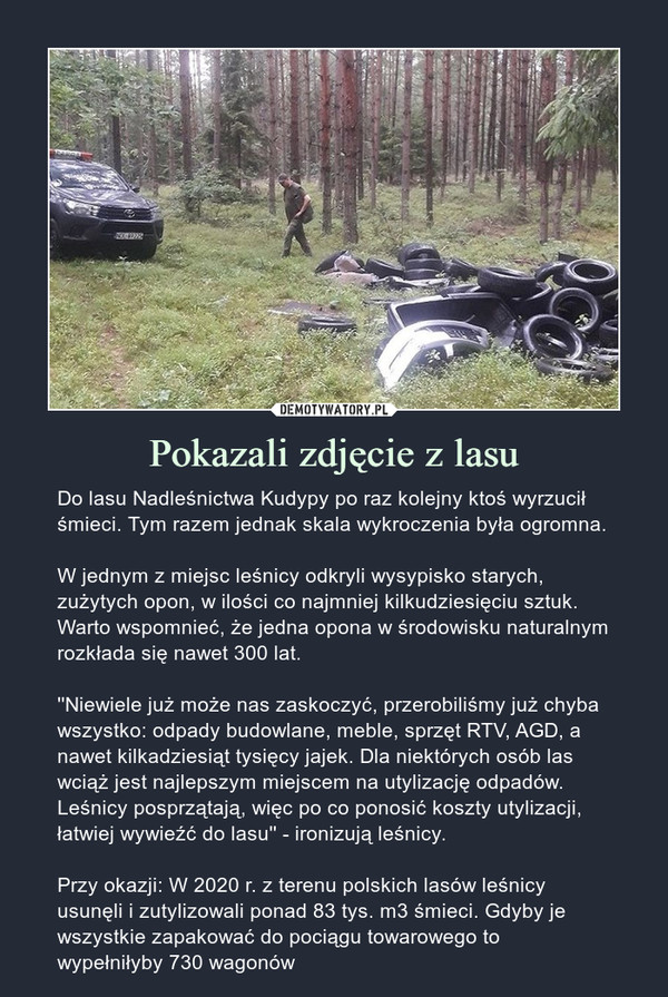 Pokazali zdjęcie z lasu – Do lasu Nadleśnictwa Kudypy po raz kolejny ktoś wyrzucił śmieci. Tym razem jednak skala wykroczenia była ogromna.W jednym z miejsc leśnicy odkryli wysypisko starych, zużytych opon, w ilości co najmniej kilkudziesięciu sztuk. Warto wspomnieć, że jedna opona w środowisku naturalnym rozkłada się nawet 300 lat.''Niewiele już może nas zaskoczyć, przerobiliśmy już chyba wszystko: odpady budowlane, meble, sprzęt RTV, AGD, a nawet kilkadziesiąt tysięcy jajek. Dla niektórych osób las wciąż jest najlepszym miejscem na utylizację odpadów. Leśnicy posprzątają, więc po co ponosić koszty utylizacji, łatwiej wywieźć do lasu'' - ironizują leśnicy.Przy okazji: W 2020 r. z terenu polskich lasów leśnicy usunęli i zutylizowali ponad 83 tys. m3 śmieci. Gdyby je wszystkie zapakować do pociągu towarowego to wypełniłyby 730 wagonów 