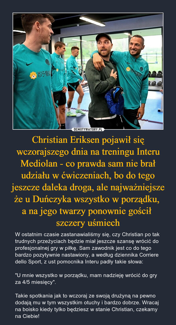 Christian Eriksen pojawił się wczorajszego dnia na treningu Interu Mediolan - co prawda sam nie brał udziału w ćwiczeniach, bo do tego jeszcze daleka droga, ale najważniejsze że u Duńczyka wszystko w porządku, a na jego twarzy ponownie gościł szczery uśmiech – W ostatnim czasie zastanawialiśmy się, czy Christian po tak trudnych przeżyciach będzie miał jeszcze szansę wrócić do profesjonalnej gry w piłkę. Sam zawodnik jest co do tego bardzo pozytywnie nastawiony, a według dziennika Corriere dello Sport, z ust pomocnika Interu padły takie słowa:"U mnie wszystko w porządku, mam nadzieję wrócić do gry za 4/5 miesięcy".Takie spotkania jak to wczoraj ze swoją drużyną na pewno dodają mu w tym wszystkim otuchy i bardzo dobrze. Wracaj na boisko kiedy tylko będziesz w stanie Christian, czekamy na Ciebie! 