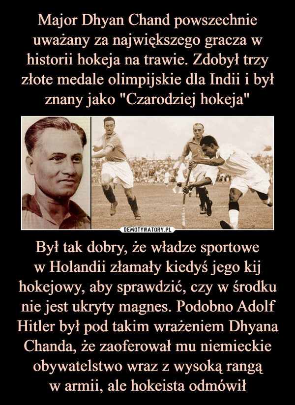 Był tak dobry, że władze sportowew Holandii złamały kiedyś jego kij hokejowy, aby sprawdzić, czy w środku nie jest ukryty magnes. Podobno Adolf Hitler był pod takim wrażeniem Dhyana Chanda, że zaoferował mu niemieckie obywatelstwo wraz z wysoką rangąw armii, ale hokeista odmówił –  