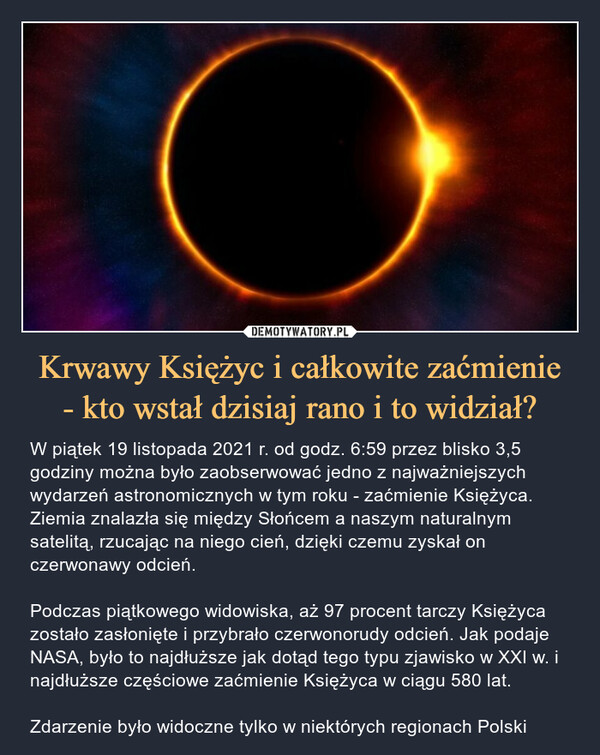 Krwawy Księżyc i całkowite zaćmienie- kto wstał dzisiaj rano i to widział? – W piątek 19 listopada 2021 r. od godz. 6:59 przez blisko 3,5 godziny można było zaobserwować jedno z najważniejszych wydarzeń astronomicznych w tym roku - zaćmienie Księżyca. Ziemia znalazła się między Słońcem a naszym naturalnym satelitą, rzucając na niego cień, dzięki czemu zyskał on czerwonawy odcień.Podczas piątkowego widowiska, aż 97 procent tarczy Księżyca zostało zasłonięte i przybrało czerwonorudy odcień. Jak podaje NASA, było to najdłuższe jak dotąd tego typu zjawisko w XXI w. i najdłuższe częściowe zaćmienie Księżyca w ciągu 580 lat.Zdarzenie było widoczne tylko w niektórych regionach Polski 