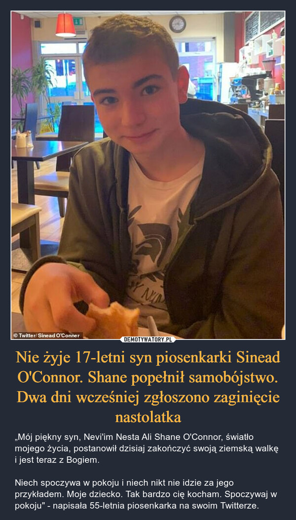 Nie żyje 17-letni syn piosenkarki Sinead O'Connor. Shane popełnił samobójstwo. Dwa dni wcześniej zgłoszono zaginięcie nastolatka – „Mój piękny syn, Nevi'im Nesta Ali Shane O'Connor, światło mojego życia, postanowił dzisiaj zakończyć swoją ziemską walkę i jest teraz z Bogiem.Niech spoczywa w pokoju i niech nikt nie idzie za jego przykładem. Moje dziecko. Tak bardzo cię kocham. Spoczywaj w pokoju" - napisała 55-letnia piosenkarka na swoim Twitterze. 