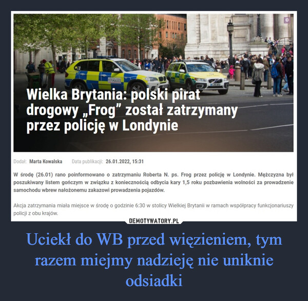 Uciekł do WB przed więzieniem, tym razem miejmy nadzieję nie uniknie odsiadki –  Wielka Brytania: polski pirat drogowy „Frog" został zatrzymany przez policję w Londynie Dodał: Marta Kowalska Data publikacji: 26.01.2022, 15:31 W środę (26.01) rano poinformowano o zatrzymaniu Roberta N. ps. Frog przez policję w Londynie. Mężczyzna był poszukiwany listem gończym w związku z koniecznością odbycia kary 1,5 roku pozbawienia wolności za prowadzenie samochodu wbrew nałożonemu zakazowi prowadzenia pojazdów. Akcja zatrzymania miała miejsce w środę o godzinie 6:30 w stolicy Wielkiej Brytanii w ramach współpracy funkcjonariuszy policji z obu krajów.